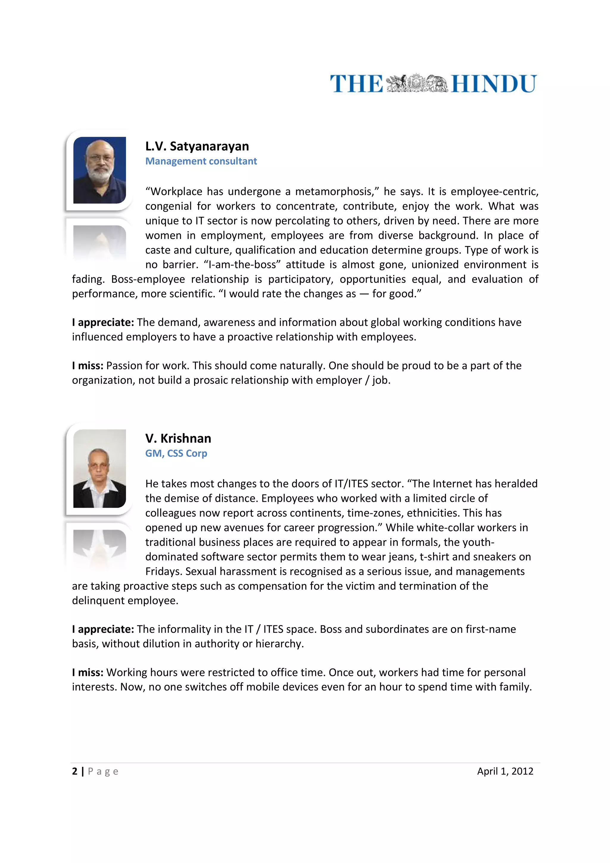 L.V. Satyanarayan
               Management consultant

              “Workplace has undergone a metamorphosis,” he says. It is employee-centric,
                                 undergone                                   employee
              congenial for workers to concentrate, contribute, enjoy the work. What was
              unique to IT sector is now percolating to others, driven by need. There are more
              women in employment, employees are from diverse background. In place of
                                                              diverse
              caste and culture, qualification and education determine groups. Type of work is
              no barrier. “I-
                            -am-the-boss” attitude is almost gone, unionized environment is
fading. Boss-employee relationship is participatory, opportunities equal, and evaluation of
             employee
performance, more scientific. “I would rate the changes as — for good.”

I appreciate: The demand, awareness and information about global working conditions have
influenced employers to have a proactive relationship with employees.

I miss: Passion for work. This should come naturally. One should be proud to be a part of the
organization, not build a prosaic relationship with employer / job.
             ,



               V. Krishnan
               GM, CSS Corp

               He takes most changes to the doors of IT/ITES sector. “The Internet has heralded
               the demise of distance. Employees who worked with a limited circle of
               colleagues now report across continents, time-zones, ethnicities. This has
                                                          time zones,
               opened up new avenues for career progression.” While white-collar workers in
                                                                        white
               traditional business places are required to appear in formals, the youth-
                                                                                  youth
               dominated software sector permits them to wear jeans, t-shirt and sneakers on
                                                                         t shirt
               Fridays. Sexual harassment is recognised as a serious issue, and managements
are taking proactive steps such as compensation for the victim and termination of the
                  ve
delinquent employee.

I appreciate: The informality in the IT / ITES space. Boss and subordinates are on first
                                                                                   first-name
basis, without dilution in authority or hierarchy.

I miss: Working hours were restricted to office time. Once out, workers had time for personal
interests. Now, no one switches off mobile devices even for an hour to spend time with family.




2|P age                                                                             April 1, 2012
 