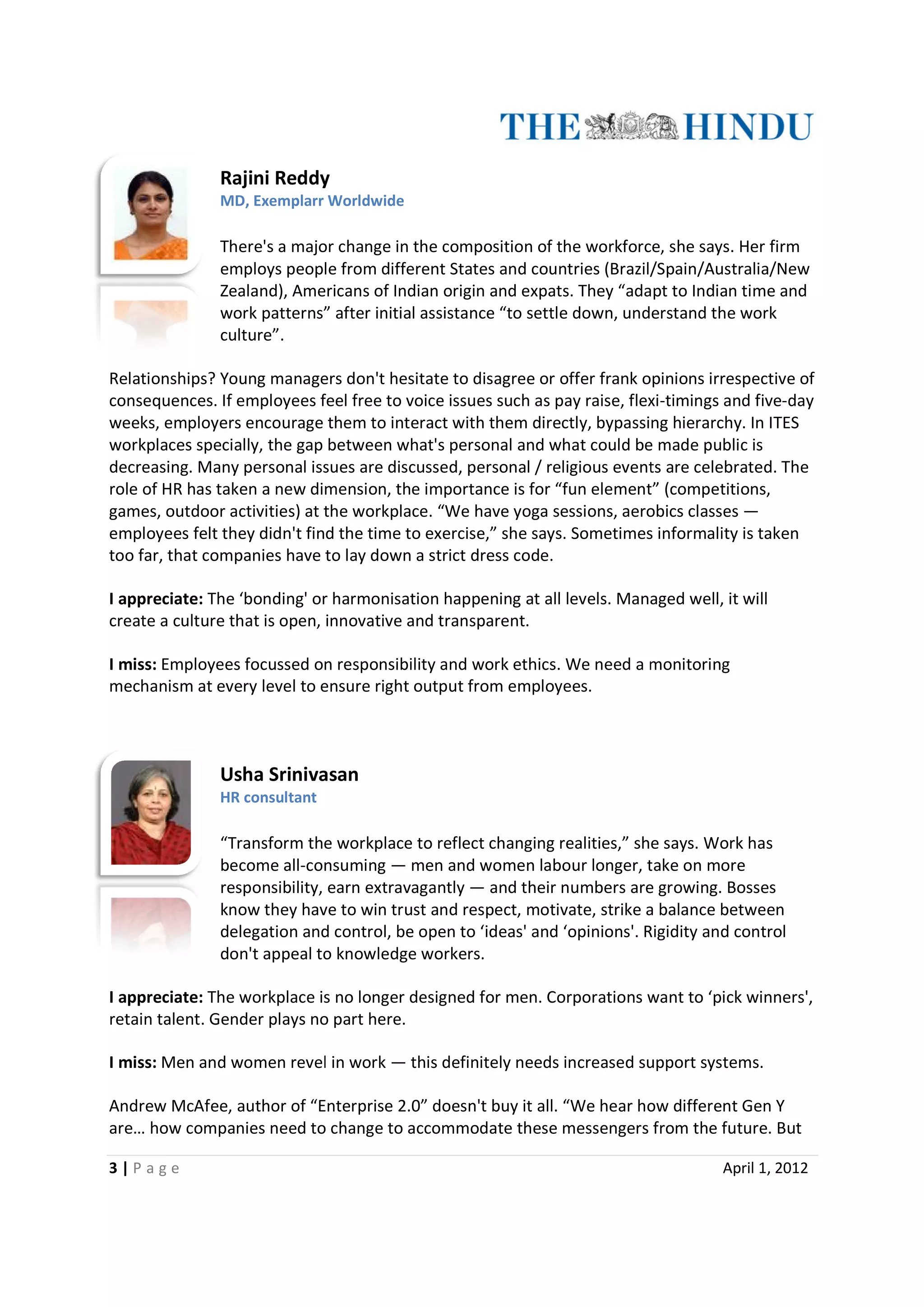 Rajini Reddy
               MD, Exemplarr Worldwide

               There's a major change in the composition of the workforce, she says. Her firm
               employs people from different States and countries (Brazil/Spain/Australia/New
               Zealand), Americans of Indian origin and expats. They “adapt to Indian time and
                                    of
               work patterns” after initial assistance “to settle down, understand the work
               culture”.

Relationships? Young managers don't hesitate to disagree or offer frank opinions irrespective of
consequences. If employees feel free to voice issues such as pay raise, flexi
               .                                                        flexi-timings and five-day
weeks, employers encourage them to interact with them directly, bypassing hierarchy. In ITES
workplaces specially, the gap between what's personal and what could be made public is
decreasing. Many personal issues are discussed, personal / religious events are celebrated. The
role of HR has taken a new dimension, the importance is for “fun element” (competitions,
games, outdoor activities) at the workplace. “We have yoga sessions, aerobics classes —
                                                              sessions,
employees felt they didn't find the time to exercise,” she says. Sometimes informality is taken
too far, that companies have to lay down a strict dress code.

I appreciate: The ‘bonding' or harmonisation happening at all levels. Managed well, it will
create a culture that is open, innovative and transparent.

I miss: Employees focussed on responsibility and work ethics. We need a monitoring
mechanism at every level to ensure right output from employees.



               Usha Srinivasan
               HR consultant

               “Transform the workplace to reflect changing realities,” she says. Work has
               become all-consuming — men and women labour longer, take on more
                           consuming
               responsibility, earn extravagantly — and their numbers are growing. Bosses
               know they have to win trust and respect, motivate, strike a balance between
               delegation and control, be open to ‘ideas' and ‘opinions'. Rigidity and control
                                                   ‘ideas'
               don't appeal to knowledge workers.

I appreciate: The workplace is no longer designed for men. Corporations want to ‘pick winners',
retain talent. Gender plays no part here.

I miss: Men and women revel in work — this definitely needs increased support systems.

Andrew McAfee, author of “Enterprise 2.0” doesn't buy it all. “We hear how different Gen Y
are… how companies need to change to accommodate these messengers from the future. But

3|P age                                                                              April 1, 2012
 