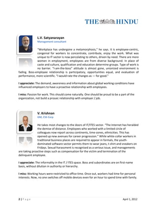 L.V. Satyanarayan
               Management consultant

              “Workplace has undergone a metamorphosis,” he says. It is employee-centric,
                                 undergone                                   employee
              congenial for workers to concentrate, contribute, enjoy the work. What was
              unique to IT sector is now percolating to others, driven by need. There are more
              women in employment, employees are from diverse background. In place of
                                                              diverse
              caste and culture, qualification and education determine groups. Type of work is
              no barrier. “I-
                            -am-the-boss” attitude is almost gone, unionized environment is
fading. Boss-employee relationship is participatory, opportunities equal, and evaluation of
             employee
performance, more scientific. “I would rate the changes as — for good.”

I appreciate: The demand, awareness and information about global working conditions have
influenced employers to have a proactive relationship with employees.

I miss: Passion for work. This should come naturally. One should be proud to be a part of the
organization, not build a prosaic relationship with employer / job.
             ,



               V. Krishnan
               GM, CSS Corp

               He takes most changes to the doors of IT/ITES sector. “The Internet has heralded
               the demise of distance. Employees who worked with a limited circle of
               colleagues now report across continents, time-zones, ethnicities. This has
                                                          time zones,
               opened up new avenues for career progression.” While white-collar workers in
                                                                        white
               traditional business places are required to appear in formals, the youth-
                                                                                  youth
               dominated software sector permits them to wear jeans, t-shirt and sneakers on
                                                                         t shirt
               Fridays. Sexual harassment is recognised as a serious issue, and managements
are taking proactive steps such as compensation for the victim and termination of the
                  ve
delinquent employee.

I appreciate: The informality in the IT / ITES space. Boss and subordinates are on first
                                                                                   first-name
basis, without dilution in authority or hierarchy.

I miss: Working hours were restricted to office time. Once out, workers had time for personal
interests. Now, no one switches off mobile devices even for an hour to spend time with family.




2|P age                                                                             April 1, 2012
 