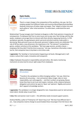 Rajini Reddy
               MD, Exemplarr Worldwide

               There's a major change in the composition of the workforce, she says. Her firm
               employs people from different States and countries (Brazil/Spain/Australia/New
               Zealand), Americans of Indian origin and expats. They “adapt to Indian time and
                                    of
               work patterns” after initial assistance “to settle down, understand the work
               culture”.

Relationships? Young managers don't hesitate to disagree or offer frank opinions irrespective of
consequences. If employees feel free to voice issues such as pay raise, flexi
               .                                                        flexi-timings and five-day
weeks, employers encourage them to interact with them directly, bypassing hierarchy. In ITES
workplaces specially, the gap between what's personal and what could be made public is
decreasing. Many personal issues are discussed, personal / religious events are celebrated. The
role of HR has taken a new dimension, the importance is for “fun element” (competitions,
games, outdoor activities) at the workplace. “We have yoga sessions, aerobics classes —
                                                              sessions,
employees felt they didn't find the time to exercise,” she says. Sometimes informality is taken
too far, that companies have to lay down a strict dress code.

I appreciate: The ‘bonding' or harmonisation happening at all levels. Managed well, it will
create a culture that is open, innovative and transparent.

I miss: Employees focussed on responsibility and work ethics. We need a monitoring
mechanism at every level to ensure right output from employees.



               Usha Srinivasan
               HR consultant

               “Transform the workplace to reflect changing realities,” she says. Work has
               become all-consuming — men and women labour longer, take on more
                           consuming
               responsibility, earn extravagantly — and their numbers are growing. Bosses
               know they have to win trust and respect, motivate, strike a balance between
               delegation and control, be open to ‘ideas' and ‘opinions'. Rigidity and control
                                                   ‘ideas'
               don't appeal to knowledge workers.

I appreciate: The workplace is no longer designed for men. Corporations want to ‘pick winners',
retain talent. Gender plays no part here.

I miss: Men and women revel in work — this definitely needs increased support systems.

Andrew McAfee, author of “Enterprise 2.0” doesn't buy it all. “We hear how different Gen Y
are… how companies need to change to accommodate these messengers from the future. But

3|P age                                                                              April 1, 2012
 