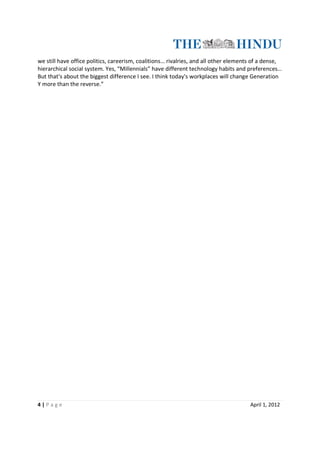 we still have office politics, careerism, coalitions… rivalries, and all other elements of a dense,
hierarchical social system. Yes, “Millennials” have different technology habits and preferences…
But that's about the biggest difference I see. I think today's workplaces will change Generation
Y more than the reverse.”




4|Page                                                                                April 1, 2012
 