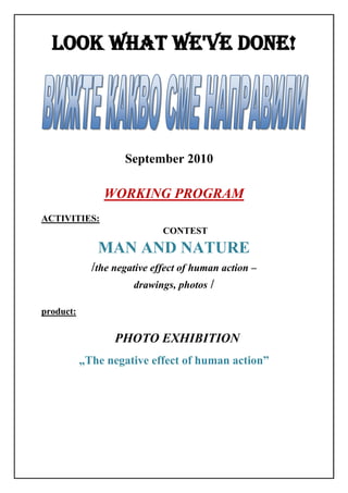LOOK WHAT WE'VE DONE!




                    September 2010

               WORKING PROGRAM
ACTIVITIES:
                             CONTEST

              MAN AND NATURE
             /the negative effect of human action –
                       drawings, photos /

product:

                  PHOTO EXHIBITION
           „The negative effect of human action”
 