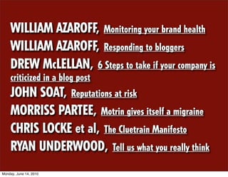 WILLIAM AZAROFF, Monitoring your brand health
    WILLIAM AZAROFF, Responding to bloggers
    DREW McLELLAN, 6 Steps to take if your company is
    criticized in a blog post
    JOHN SOAT, Reputations at risk
    MORRISS PARTEE, Motrin gives itself a migraine
    CHRIS LOCKE et al, The Cluetrain Manifesto
    RYAN UNDERWOOD, Tell us what you really think
Monday, June 14, 2010
 