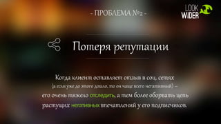 - ПРОБЛЕМА №2 -
Потеря репутации
Когда клиент оставляет отзыв в соц. сетях
(а если уже до этого дошло, то он чаще всего негативный) –
его очень тяжело отследить, а тем более оборвать цепь
растущих негативных впечатлений у его подписчиков.
 
