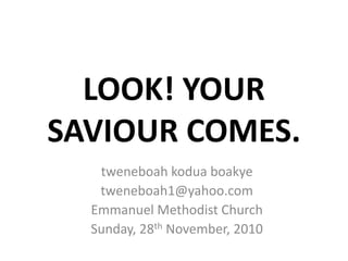 LOOK! YOUR
SAVIOUR COMES.
   tweneboah kodua boakye
   tweneboah1@yahoo.com
  Emmanuel Methodist Church
  Sunday, 28th November, 2010
 