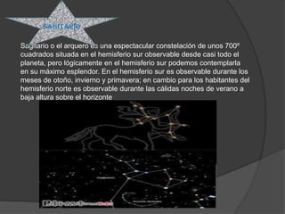 sagitario

Sagitario o el arquero es una espectacular constelación de unos 700º
cuadrados situada en el hemisferio sur observable desde casi todo el
planeta, pero lógicamente en el hemisferio sur podemos contemplarla
en su máximo esplendor. En el hemisferio sur es observable durante los
meses de otoño, invierno y primavera; en cambio para los habitantes del
hemisferio norte es observable durante las cálidas noches de verano a
baja altura sobre el horizonte
 