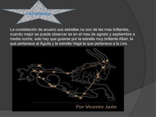 capricornio


La constelación de acuario sus estrellas no son de las mas brillantes,
cuando mejor se puede observar es en el mes de agosto y septiembre a
media noche, solo hay que guiarse por la estrella muy brillante Altaír, la
que pertenece al Águila y la estrella Vega la que pertenece a la Lira.
 