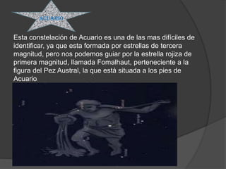 acuario


Esta constelación de Acuario es una de las mas difíciles de
identificar, ya que esta formada por estrellas de tercera
magnitud, pero nos podemos guiar por la estrella rojiza de
primera magnitud, llamada Fomalhaut, perteneciente a la
figura del Pez Austral, la que está situada a los pies de
Acuario.
 