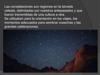 Las constelaciones son regiones en la bóveda
celeste, delimitadas por nuestros antepasados y que
fueron transmitidas de una cultura a otra.
Se utilizaban para la orientación en los viajes, los
momentos adecuados para sembrar cosechas y las
grandes celebraciones.
 