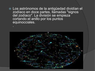    Los astrónomos de la antigüedad dividían el
    zodíaco en doce partes, llamadas "signos
    del zodíaco". La división se empieza
    cortando el anillo por los puntos
    equinocciales.
    .
 