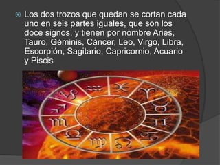    Los dos trozos que quedan se cortan cada
    uno en seis partes iguales, que son los
    doce signos, y tienen por nombre Aries,
    Tauro, Géminis, Cáncer, Leo, Virgo, Libra,
    Escorpión, Sagitario, Capricornio, Acuario
    y Piscis
 