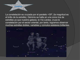 GEMINIS



La constelación es cruzada por el paralelo +30º, (la magnitud es
el brillo de la estrella). Géminis se halla en una zona rica de
estrellas ya que nuestra galaxia, la Vía Láctea, cruza la
constelación por el sector oriental, por tanto, logramos observar
muchas estrellas dobles, variables y cúmulos estelares brillantes.
 