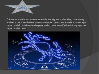 Cáncer



Cáncer una de las constelaciones de los signos zodiacales, no es muy
visible, a decir verdad es una constelación que cuesta verla a no ser que
haya un cielo totalmente despejado de contaminación lumínica y que no
haya mucha Luna.
 