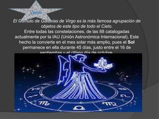 VIRGO

El Cúmulo de Galaxias de Virgo es la más famosa agrupación de
               objetos de este tipo de todo el Cielo.
      Entre todas las constelaciones, de las 88 catalogadas
 actualmente por la IAU (Unión Astronómica Internacional), Este
   hecho la convierte en el mes solar más amplio, pues el Sol
     permanece en ella durante 45 días, justo entre el 16 de
              septiembre y el último día de octubre.
 