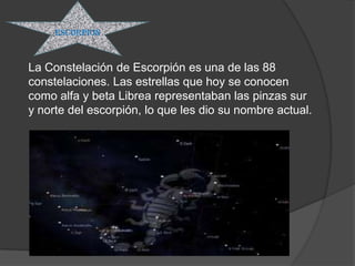 ESCORPION



La Constelación de Escorpión es una de las 88
constelaciones. Las estrellas que hoy se conocen
como alfa y beta Librea representaban las pinzas sur
y norte del escorpión, lo que les dio su nombre actual.
 