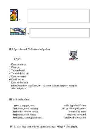 6.




                      7.




II. Lõpeta laused. Vali sõnad sulgudest.


    KASS

1.Kass on armas
2.Kass on
3.Ta peseb end
4.Ta näeb hästi nii
5.Kass armastab
6.Kassi töö on
7.Kass võib elada
  (hiirte püüdmine, koduloom, 10 – 12 aastat, ööloom, iga päev, mängida,
  öösel kui päeval)



III.Vali sobiv sõna!

   1) (kukk, papagoi,vares)                              võib õppida rääkima.
   2) (hamstri, kassi, merisea)                        töö on hiirte püüdmine.
   3) (hundid, rebased, karud)                                armastavad mett.
   4) (jänesed, siilid, hiired)                             magavad talveund.
   5) (kajakad, kanad, pääsukesed)                        lendavad talveks ära.


IV. 1. Vali õige täht, mis on seotud oravaga. Märgi * sõna järele.
 