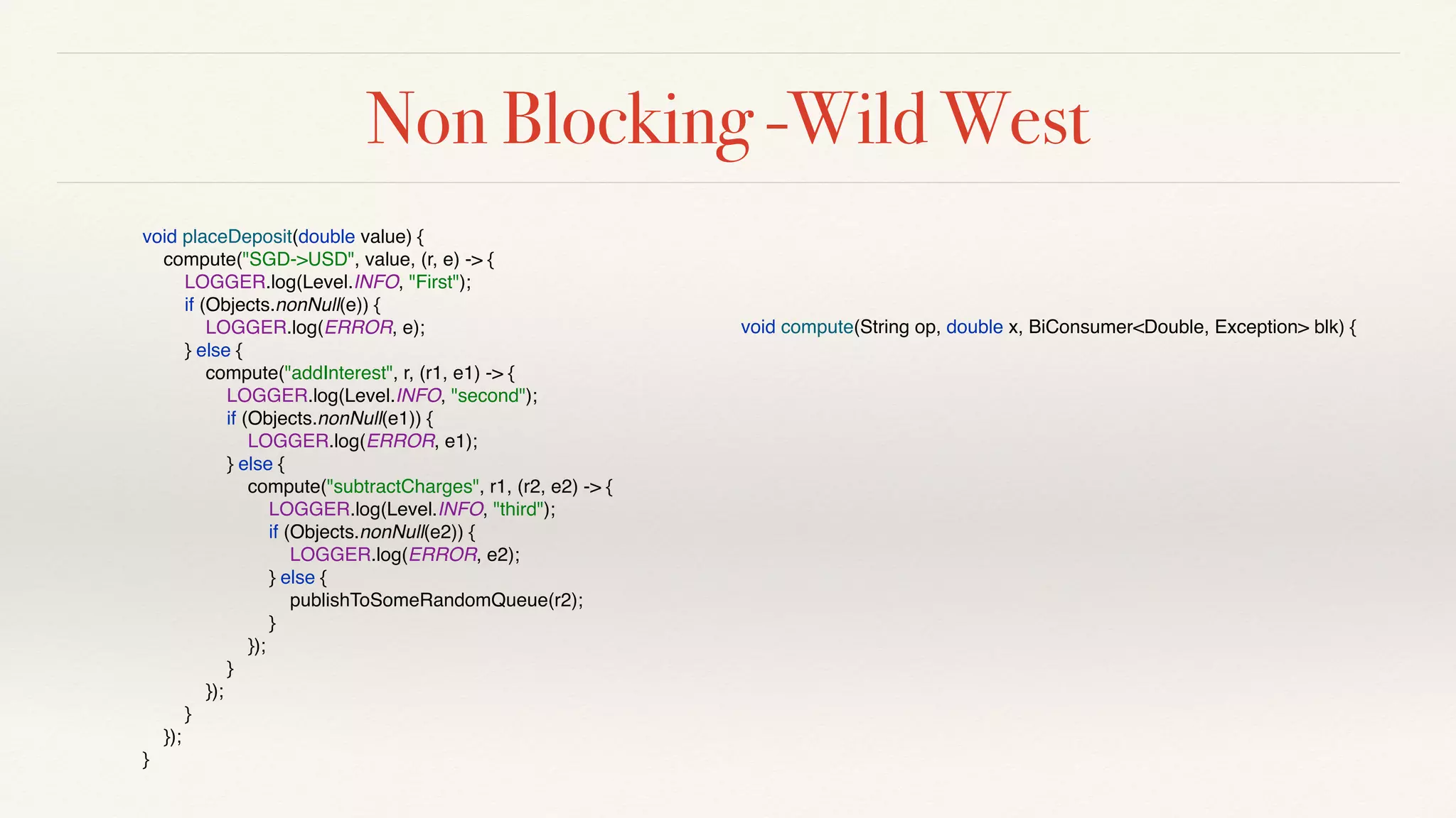 Non Blocking -Wild West
void placeDeposit(double value) {
compute("SGD->USD", value, (r, e) -> {
LOGGER.log(Level.INFO, "First");
if (Objects.nonNull(e)) {
LOGGER.log(ERROR, e);
} else {
compute("addInterest", r, (r1, e1) -> {
LOGGER.log(Level.INFO, "second");
if (Objects.nonNull(e1)) {
LOGGER.log(ERROR, e1);
} else {
compute("subtractCharges", r1, (r2, e2) -> {
LOGGER.log(Level.INFO, "third");
if (Objects.nonNull(e2)) {
LOGGER.log(ERROR, e2);
} else {
publishToSomeRandomQueue(r2);
}
});
}
});
}
});
}
void compute(String op, double x, BiConsumer<Double, Exception> blk) {
 