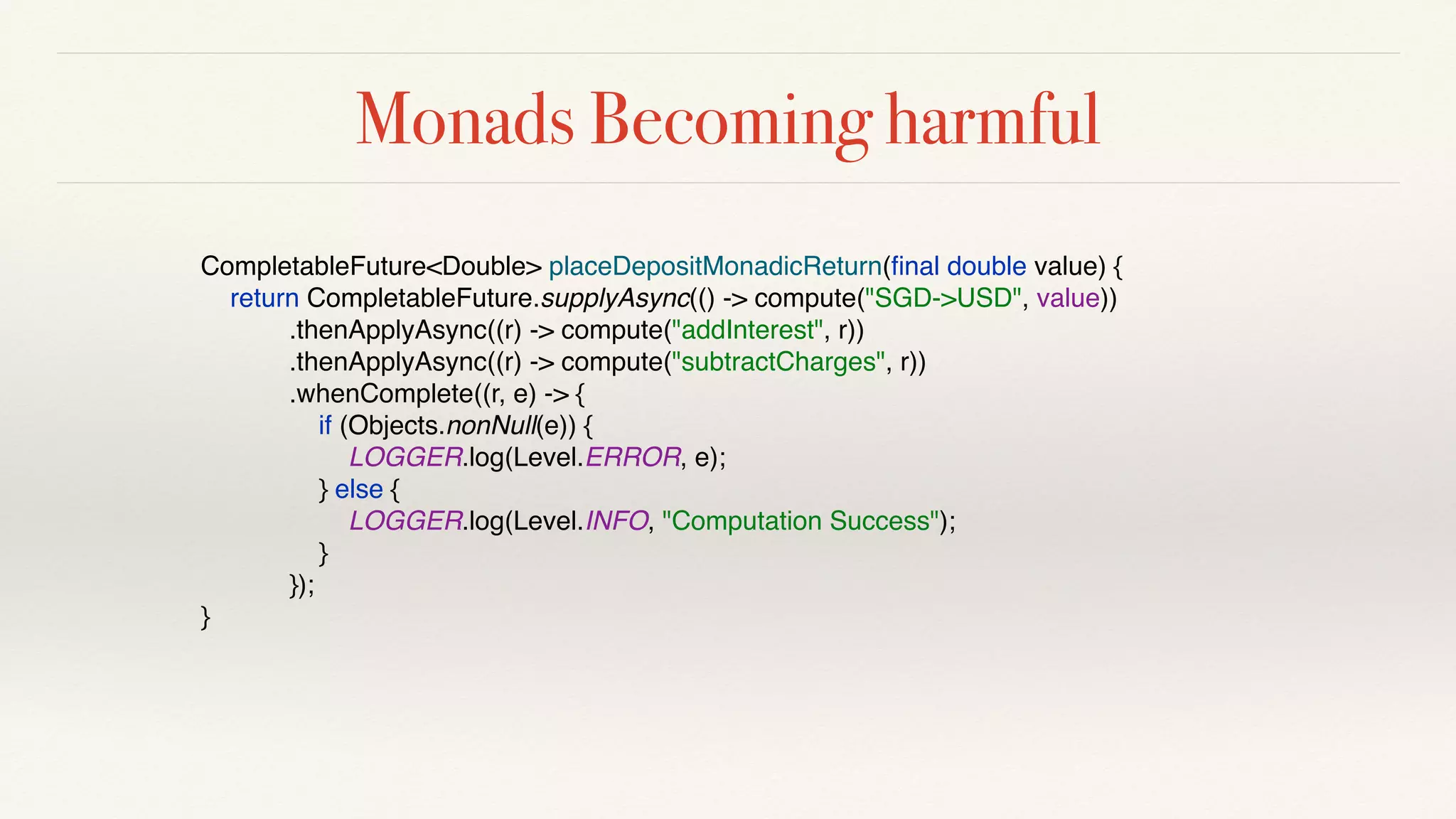 Monads Becoming harmful
CompletableFuture<Double> placeDepositMonadicReturn(ﬁnal double value) {
return CompletableFuture.supplyAsync(() -> compute("SGD->USD", value))
.thenApplyAsync((r) -> compute("addInterest", r))
.thenApplyAsync((r) -> compute("subtractCharges", r))
.whenComplete((r, e) -> {
if (Objects.nonNull(e)) {
LOGGER.log(Level.ERROR, e);
} else {
LOGGER.log(Level.INFO, "Computation Success");
}
});
}
 