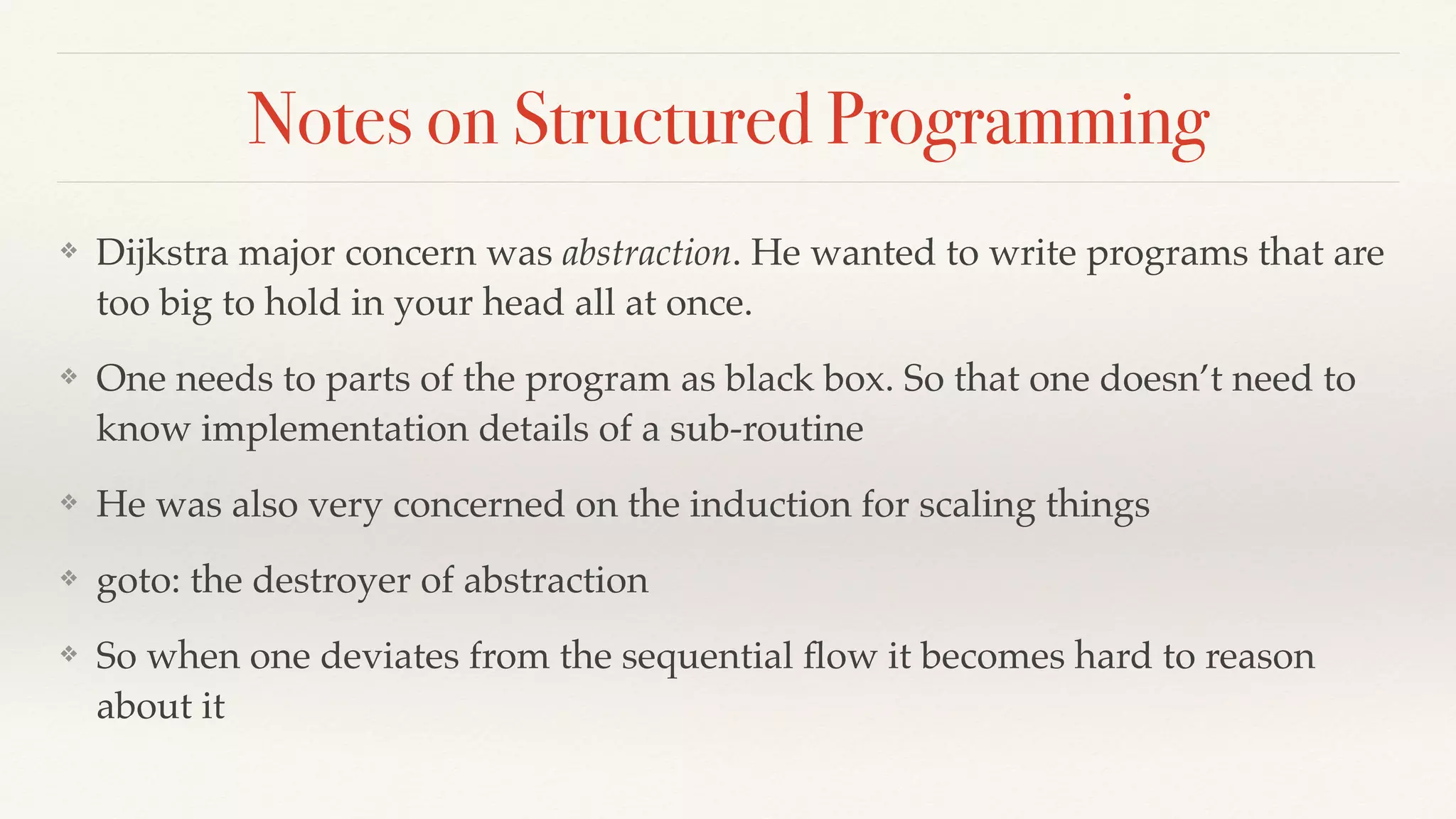 Notes on Structured Programming
❖ Dijkstra major concern was abstraction. He wanted to write programs that are
too big to hold in your head all at once.
❖ One needs to parts of the program as black box. So that one doesn’t need to
know implementation details of a sub-routine
❖ He was also very concerned on the induction for scaling things
❖ goto: the destroyer of abstraction
❖ So when one deviates from the sequential ﬂow it becomes hard to reason
about it
 