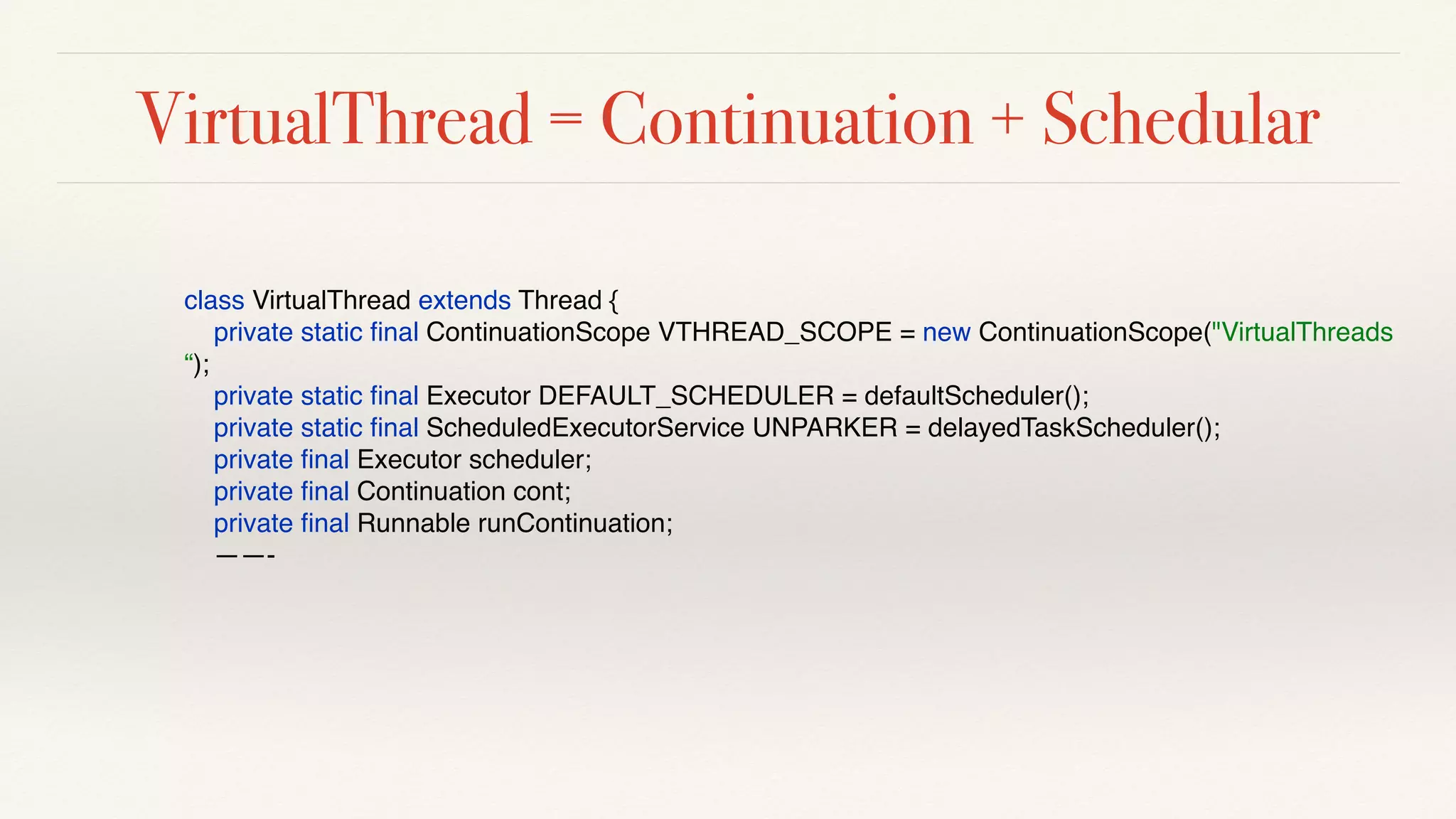 VirtualThread = Continuation + Schedular
class VirtualThread extends Thread {
private static ﬁnal ContinuationScope VTHREAD_SCOPE = new ContinuationScope("VirtualThreads
“);
private static ﬁnal Executor DEFAULT_SCHEDULER = defaultScheduler();
private static ﬁnal ScheduledExecutorService UNPARKER = delayedTaskScheduler();
private ﬁnal Executor scheduler;
private ﬁnal Continuation cont;
private ﬁnal Runnable runContinuation;
——-
 