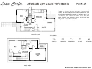 Plan	
  #114Aﬀordable	
  Light	
  Gauge	
  Frame	
  HomesLoom Crafts
Ground	
  Floor
First	
  ﬂoor
This	
  plan	
  is	
  a	
  compact	
  two-­‐story	
  home	
  with	
  3	
  bedrooms	
  and	
  
2	
   baths.	
   The	
   front	
   entry	
   is	
   below	
   a	
   bedroom	
   balcony.	
   The	
  
living-­‐dining	
  area	
  and	
  kitchen	
  are	
  at	
  the	
  back	
  and	
  open	
  to	
  to	
  
a	
   small	
   porch.	
   One	
   bedroom	
   is	
   on	
   the	
   ground	
   ﬂoor;	
   the	
  
master	
  and	
  one	
  other	
  bedroom	
  -­‐-­‐	
  which	
  can	
  funcIon	
  as	
  a	
  
sing	
  room	
  -­‐-­‐	
  are	
  on	
  the	
  second	
  ﬂoor.
All plans can be modiﬁed as per customers choice
 