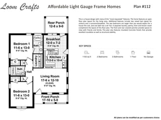 Plan	
  #112Aﬀordable	
  Light	
  Gauge	
  Frame	
  HomesLoom Crafts
This	
  is	
  a	
  house	
  design	
  with	
  many	
  of	
  the	
  "most-­‐requested"	
  features.	
  The	
  home	
  features	
  an	
  open	
  
ﬂoor	
   plan	
   layout	
   for	
   the	
   living	
   area.	
   AddiIonal	
   features	
   include	
   two	
   raised	
   bars	
   (great	
   for	
  
visitors)	
  and	
  a	
  sunroom/breakfast.	
  The	
  two	
  bedrooms	
  are	
  larger	
  than	
  you	
  would	
  expect	
  for	
  a	
  
house	
  this	
  size,	
  and	
  one	
  bath	
  has	
  a	
  Jet	
  Tub.	
  A	
  separate	
  laundry,	
  pantry,	
  linen	
  and	
  broom	
  closet	
  
compliment	
  the	
  layout	
  of	
  this	
  ﬂoor	
  plan.	
  The	
  front	
  and	
  rear	
  covered	
  porches	
  provide	
  spaces	
  to	
  
relax	
  with	
  friends	
  and	
  family.	
  This	
  plan	
  also	
  features	
  Insulated	
  Concrete	
  Panels	
  that	
  provide	
  
excellent	
  insulaIon	
  as	
  well	
  as	
  structural	
  stability.
All plans can be modiﬁed as per customers choice
 