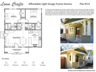 Plan	
  #113Aﬀordable	
  Light	
  Gauge	
  Frame	
  HomesLoom Crafts
This	
  930	
  square	
  foot	
  bungalow	
  has	
  a	
  spacious,	
  open	
  feel	
  within	
  an	
  economical	
  square	
  footage	
  and	
  simple-­‐
to-­‐build	
  footprint.	
  A	
  front	
  porch	
  replete	
  with	
  Cra7sman	
  detailing	
  leads	
  to	
  a	
  vaulted	
  great	
  room	
  of	
  windows	
  
and	
  skylight-­‐-­‐an	
  open	
  plan	
  including	
  kitchen,	
  dining,	
  and	
  family	
  room.	
  Beyond,	
  a	
  barrel-­‐vaulted	
  hallway	
  
leads	
  to	
  the	
  two	
  bedrooms,	
  two	
  bathrooms,	
  and	
  laundry.	
  This	
  home	
  is	
  well	
  suited	
  as	
  a	
  vacaIon	
  coVage,	
  
rental	
  coVage,	
  or	
  as	
  the	
  main	
  residence	
  for	
  one	
  intent	
  on	
  living	
  with	
  simplicity	
  and	
  tradiIonal	
  elegance.
All plans can be modiﬁed as per customers choice
 