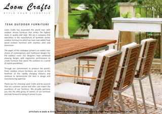 Loom Crafts
S T Y L E      Y O U R       L I F E S T Y L E




 TEAK OUTDOOR FURNITURE
Loom Crafts has associated the world over with
outdoor leisure furniture that strikes the highest
notes in quality and style. We are a company that
specializes in the manufacture of Synthetic wicker
outdoor furniture to which we have now added Teak
wood outdoor furniture with stainless steel and
aluminium.

The pages of this catalogue present our widest ever
choice of contemporary and traditional designs for
the outdoor room. Our designers have combined
pleasing designs with ergonomic performance to
create furniture that opens life outdoors to a world
of stylish possibilities.

Through our commitment to produce the world’s
finest outdoor leisure furniture, we remain at the
forefront of this rapidly changing industry and
continue to demonstrate the best in design and
manufacturing expertise.

Thank you for choosing Loom Crafts and be assured
that our customer service and after care match the
excellence of our furniture. We proudly welcome
you into the elite group of owners of our furniture
and look forward to being of service to you.




                           armchairs ● seats ● dining tables ● sun loungers ● coffee tables ● chairs ● bar stools & tables ● sofa
 