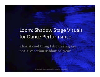 Loom:	Shadow	Stage	Visuals	
for	Dance	Performance	
a.k.a.	A	cool	thing	I	did	during	my	
not-a-vacation	sabbatical	year	
W.	Michelle	Harris		wmhics@rit.edu	•	RIT	IGM/MAGIC	 1	
 