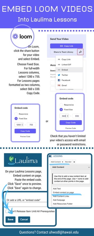 On your Laulima Lessons page,
Embed content on page.
Paste the embed code.
Click "Save" once to preview.
Click "Save" again to change.
EMBED LOOM VIDEOS
Into Laulima Lessons
Choose Fixed Size.
For full-width
Lessons columns,
select 1280 x 755.
For Lessons pages
formatted as two columns,
select 560 x 330.
Copy Code.
On Loom,
click the share button
for your video
and select Embed.
Questions? Contact uhwodl@hawaii.edu
or
Check that you haven’t limited
your video’s access with email
or password restrictions.
 