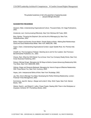 2/24/2007Leadership Architect® Competencies 8 Comfort Around Higher Management
The greatest weakness of all is the great fear of appearing weak.
– Jacques Bénigne Bousset
SUGGESTED READINGS
Alvesson, Mats. Understanding Organizational Culture. Thousand Oaks, CA: Sage Publications,
2002.
Arredondo, Lani. Communicating Effectively. New York: McGraw-Hill Trade, 2000.
Bing, Stanley. Throwing the Elephant: Zen and the Art of Managing Up. New York:
HarperBusiness, 2002.
Bolton, Robert and Dorothy Grover Bolton. People Styles at Work—Making Bad Relationships
Good and Good Relationships Better. New York: AMACOM, 1996.
Capon, Claire. Understanding Organizational Context. Upper Saddle River, NJ: Prentice Hall,
2002.
Chaleff, Ira. The Courageous Follower: Standing Up to and for Our Leaders. San Francisco:
Berrett-Koehler Publishers, Inc., 2003.
Charan, Ram. What the CEO Wants You to Know: How Your Company Really Works. New York:
Crown Business Publishing, 2001.
Dobson, Michael Singer. Managing Up! 59 Ways to Build a Career-Advancing Relationship With
Your Boss. New York: AMACOM, 2000.
Gittines, Roger and Rosanne Badowski. Managing Up: How to Forge an Effective Relationship
With Those Above You. New York: Currency, 2003.
Hayes, John. Interpersonal Skills at Work. New York: Routledge, 2002.
Jay, Ros. How to Manage Your Boss: Developing the Perfect Working Relationship. London:
Financial Times Management, 2002.
Kummerow, Jean M., Nancy J. Barger and Linda K. Kirby. Work Types. New York: Warner
Books, 1997.
Weiner, David L. and Robert E. Lefton. Power Freaks: Dealing With Them in the Workplace or
Anyplace. Amherst, NY: Prometheus Books, 2002.
79
© COPYRIGHT 1996 - 2006 MICHAEL M. LOMBARDO AND ROBERT W. EICHINGER. ALL RIGHTS RESERVED.
 