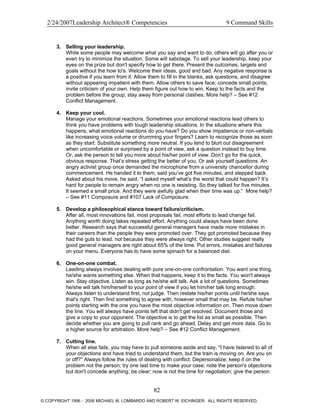 2/24/2007Leadership Architect® Competencies 9 Command Skills
3. Selling your leadership.
While some people may welcome what you say and want to do, others will go after you or
even try to minimize the situation. Some will sabotage. To sell your leadership, keep your
eyes on the prize but don't specify how to get there. Present the outcomes, targets and
goals without the how to's. Welcome their ideas, good and bad. Any negative response is
a positive if you learn from it. Allow them to fill in the blanks, ask questions, and disagree
without appearing impatient with them. Allow others to save face; concede small points,
invite criticism of your own. Help them figure out how to win. Keep to the facts and the
problem before the group; stay away from personal clashes. More help? – See #12
Conflict Management.
4. Keep your cool.
Manage your emotional reactions. Sometimes your emotional reactions lead others to
think you have problems with tough leadership situations. In the situations where this
happens, what emotional reactions do you have? Do you show impatience or non-verbals
like increasing voice volume or drumming your fingers? Learn to recognize those as soon
as they start. Substitute something more neutral. If you tend to blurt out disagreement
when uncomfortable or surprised by a point of view, ask a question instead to buy time.
Or, ask the person to tell you more about his/her point of view. Don’t go for the quick,
obvious response. That’s stress getting the better of you. Or ask yourself questions. An
angry activist group once demanded the microphone from a university chancellor during
commencement. He handed it to them, said you’ve got five minutes, and stepped back.
Asked about his move, he said, “I asked myself what’s the worst that could happen? It’s
hard for people to remain angry when no one is resisting. So they talked for five minutes.
It seemed a small price. And they were awfully glad when their time was up.” More help?
– See #11 Composure and #107 Lack of Composure.
5. Develop a philosophical stance toward failure/criticism.
After all, most innovations fail, most proposals fail, most efforts to lead change fail.
Anything worth doing takes repeated effort. Anything could always have been done
better. Research says that successful general managers have made more mistakes in
their careers than the people they were promoted over. They got promoted because they
had the guts to lead, not because they were always right. Other studies suggest really
good general managers are right about 65% of the time. Put errors, mistakes and failures
on your menu. Everyone has to have some spinach for a balanced diet.
6. One-on-one combat.
Leading always involves dealing with pure one-on-one confrontation. You want one thing,
he/she wants something else. When that happens, keep it to the facts. You won't always
win. Stay objective. Listen as long as he/she will talk. Ask a lot of questions. Sometimes
he/she will talk him/herself to your point of view if you let him/her talk long enough.
Always listen to understand first, not judge. Then restate his/her points until he/she says
that's right. Then find something to agree with, however small that may be. Refute his/her
points starting with the one you have the most objective information on. Then move down
the line. You will always have points left that didn't get resolved. Document those and
give a copy to your opponent. The objective is to get the list as small as possible. Then
decide whether you are going to pull rank and go ahead. Delay and get more data. Go to
a higher source for arbitration. More help? – See #12 Conflict Management.
7. Cutting line.
When all else fails, you may have to pull someone aside and say, "I have listened to all of
your objections and have tried to understand them, but the train is moving on. Are you on
or off?" Always follow the rules of dealing with conflict: Depersonalize; keep it on the
problem not the person; try one last time to make your case; note the person's objections
but don't concede anything; be clear; now is not the time for negotiation; give the person
82
© COPYRIGHT 1996 - 2006 MICHAEL M. LOMBARDO AND ROBERT W. EICHINGER. ALL RIGHTS RESERVED.
 