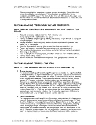 2/24/2007Leadership Architect® Competencies 9 Command Skills
When confronted with a present performance problem, some claim, "I wasn't like that
before; it must be the current situation." When feedback is available from former
associates, about 50% support that claim. In the other half of the cases, the people were
like that before and probably didn't know it. It sometimes makes sense to access the past
to clearly see the present.
SECTION 4: LEARNING FROM DEVELOP-IN-PLACE ASSIGNMENTS
THESE PART-TIME DEVELOP-IN-PLACE ASSIGNMENTS WILL HELP YOU BUILD YOUR
SKILL(S)
• Relaunch an existing product or service that's not doing well.
• Assign a project with a tight deadline to a group.
• Manage an ad hoc, temporary group of balky and resisting people through an unpopular
change or project.
• Manage an ad hoc, temporary group of low-competence people through a task they
couldn't do by themselves.
• Help shut down a plant, regional office, product line, business, operation, etc.
• Prepare and present a proposal of some consequence to top management.
• Work on a team that's deciding whom to keep and whom to let go in a layoff, shutdown,
delayering, or divestiture.
• Take on a tough and undoable project, one where others who have tried it have failed.
• Manage a cost-cutting project.
• Resolve an issue in conflict between two people, units, geographies, functions, etc.
SECTION 5: LEARNING FROM FULL-TIME JOBS
THESE FULL-TIME JOBS OFFER THE OPPORTUNITY TO BUILD YOUR SKILL(S)
1. Change Manager
The core demands to qualify as a Change Manager are: (1) Leader of a significant effort
to change something or implement something of significance. (2) Success and failure will
be evident. (3) Always something new and unique to the organization. (4) Must get many
others to buy in and cooperate. (5) Involves cross-boundary change. (6) High visibility
sponsor. (7) Exposure to significant decision makers and key stakeholders. (8)
Resistance is expected and near-universal. (9) Cost of failure is significant. Examples
include: (1) Total Work Systems like TQM, ISO, or Six Sigma. (2) Business restructurings
like a move away from a core competence and into a new product space or industry, i.e.,
American carmakers move into smaller, more fuel-efficient products. (3) Installing major
systems (like an ERP or HRIS) and procedures for the first time. (4) M&A integrations,
responding to major competitor initiatives that threaten the organization. (5) Extensive
reorganizations. (6) Long-term post-corporate scandal recovery.
2. Fix-Its/Turnarounds
The core demands to qualify as a Fix-it or Turnaround assignment are: (1) Cleaning up a
mess. (2) Serious people issues/problems like credibility/performance/morale. (3) Tight
deadline. (4) Serious business performance failure. (5) Last chance to fix. Four types of
Fix-its/Turnarounds: (1) Fixing a failed business/unit involving taking control, stopping
losses, managing damage, planning the turnaround, dealing with people problems,
installing new processes and systems, and rebuilding the spirit and performance of the
unit. (2) Managing sizable disasters like mishandled labor negotiations and strikes, thefts,
history of significant business losses, poor staff, failed leadership, hidden problems,
84
© COPYRIGHT 1996 - 2006 MICHAEL M. LOMBARDO AND ROBERT W. EICHINGER. ALL RIGHTS RESERVED.
 