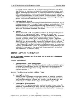 2/24/2007Leadership Architect® Competencies 9 Command Skills
fraud, public relations nightmares, etc. (3) Significant reorganization and restructuring
(e.g., stabilizing the business, re-forming unit, introducing new systems, making people
changes, resetting strategy and tactics). (4) Significant system/process breakdown (e.g.,
MIS, financial coordination processes, audits, standards, etc.) across units requiring
working from a distant position to change something, providing advice and counsel, and
installing or implementing a major process improvement or system change outside your
own unit and/or with customers outside the organization.
3. Significant People Demands
Core demands required to qualify as a Significant People Demands assignment are: (1)
A sizable increase in either the number of people managed and/or the complexity of the
challenges involved. (2) Longer-term assignment (two or more years). (3) Quality of
people management is critical to achieving results. (4) Involves groups not worked with
before (e.g., union, new technical areas, nationalities).
4. Start-Ups
The core demands to qualify as a start from scratch are: (1) Starting something new for
you and/or for the organization. (2) Forging a new team. (3) Creating new
systems/facilities/staffs/programs/procedures. (4) Contextual adversity (e.g., uncertainty,
government regulation, unions, difficult environment). Seven types of start from
scratches: (1) Planning, building, hiring, and managing (e.g., building a new facility,
opening up a new location, moving a unit or company). (2) Heading something new (e.g.,
new product, new service, new line of business, new department/function, major new
program). (3) Taking over a group/product/service/program that had existed for less than
a year and was off to a fast start. (4) Establishing overseas operations. (5) Implementing
major new designs for existing systems. (6) Moving a successful program from one unit
to another. (7) Installing a new organization-wide process as a full-time job like Total
Work Systems (e.g., TQM/ISO/Six Sigma).
SECTION 6: LEARNING FROM YOUR PLAN
THESE ADDITIONAL REMEDIES WILL HELP MAKE THIS DEVELOPMENT PLAN MORE
EFFECTIVE FOR YOU
Learning to Learn Better
1. Sell Something to a Tough Group/Audience
Think of the person or group who will be the toughest to sell, the most critical, skeptical,
or resistant, and sell that person or group first. Take time to understand the opposing
viewpoints. Find common ground and leverage points; line up your best data and
arguments and go for it.
Learning From Experience, Feedback and Other People
2. Learning From Bosses
Bosses can be an excellent and ready source for learning. All bosses do some things
exceptionally well and other things poorly. Distance your feelings from the boss/direct
report relationship and study things that work and things that don't work for your boss.
What would you have done? What could you use and what should you avoid?
3. Learning From Observing Others
Observe others. Find opportunities to observe without interacting with your model. This
enables you to objectively study the person, note what he/she is doing or not doing, and
compare that with what you would typically do in similar situations. Many times you can
85
© COPYRIGHT 1996 - 2006 MICHAEL M. LOMBARDO AND ROBERT W. EICHINGER. ALL RIGHTS RESERVED.
 