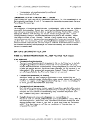 2/24/2007Leadership Architect® Competencies 10 Compassion
• Trouble dealing with people/groups who are different
• Uncomfortable with feelings
LEADERSHIP ARCHITECT® FACTORS AND CLUSTERS
This competency is in the Personal and Interpersonal Skills Factor (VI). This competency is in the
Caring about Others Cluster (O) with: 7. You may want to check other competencies in the same
Factor/Cluster for related tips.
THE MAP
Genuinely cares. Empathizes and sympathizes. Hurts for others. Lends an open ear. Work and
personal life flowing together. Sounds alien, painful and out of place to many managers. For
most managers, compassion and work don't go together comfortably. Work can be a cold and
bleak place. The road of life is bumpy and uneven. There is always rough water. There is
probably more opportunity for pain and disappointment than pleasure and fulfillment. People
need support and help to make it through. They look to family, religion, social friends and
mentors for support but they also expect some compassion from bosses and coworkers. But if
you don't show some compassion, you are quite likely to be seen as cold or impersonal. People
who don't seem to care eventually run out of people to work with. Even when this isn't the case—
you do show compassion—some people get into trouble because they don't handle situations
involving compassion well.
SECTION 2: LEARNING ON YOUR OWN
THESE SELF-DEVELOPMENT REMEDIES WILL HELP YOU BUILD YOUR SKILL(S)
SOME REMEDIES
1. Compassion is understanding.
A primary reason for problems with compassion is that you don’t know how to deal with
strong feelings and appear distant or uninterested. You’re uncomfortable with strong
displays of emotion and calls for personal help. Simply imagine how you would feel in this
situation and respond with that. Tell him/her how sorry you are this has happened or has
to be dealt with. Offer whatever help is reasonable. A day off. A loan. A resource. If you
can, offer hope of a better day. This is what the person can use most.
2. Compassion is sometimes just listening.
Sometimes people just need to talk it out. Compassion is quiet listening. Nod and
maintain eye contact to indicate listening. When he/she pauses, respond with how he/she
must feel, and suggest something you could do to help (e.g., if he/she needs to be gone
for awhile, you'll see that his/her work is covered).
3. Compassion is not always advice.
Don't offer advice unless asked. Indicate support through listening and a helpful gesture.
There will be time for advice when the situation isn't so emotionally charged. Many times
managers are too quick with advice before they really understand the problem. More
help? – See #7 Caring About Direct Reports.
4. Study the three most compassionate people you know or know of:
Pick one at work, one off work, and one notable figure (such as Mother Teresa). What do
they do that you don't? How do they show compassion? What words do they use; what
gestures do they make? Do any of them, such as clergy, have to deal with compassion
quickly? What does this person do? Can you translate any of these learnings into
compassion for yourself?
90
© COPYRIGHT 1996 - 2006 MICHAEL M. LOMBARDO AND ROBERT W. EICHINGER. ALL RIGHTS RESERVED.
 