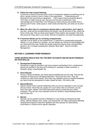 2/24/2007Leadership Architect® Competencies 10 Compassion
8. Follow the rules of good listening.
If someone is clearly concerned about a lack of compassion related to something such as
ethnic, gender concerns, level or status in the organization: ° Understanding and
listening isn't the same thing as agreement. ° Don't argue if they're emotional about it.
You'll lose no matter what you say. Discuss only that you've heard them, they
acknowledge you've heard them, and indicate you want to discuss the problem from a
rational point of view—what causes it, what it looks and feels like, and what can be done
about it.
9. When the other side of a compassion dispute takes a rigid position, don't reject it.
Ask why—what are the principles behind the position, how do we know it's fair, what's the
theory of the case. Play out what would happen if their position was accepted. Ask what
they would do if they were in your shoes. Ask lots of questions, but make few statements.
10. If someone attacks you for not being compassionate,
rephrase it as an attack on the problem/issue. In response to unreasonable proposals,
attacks, or a non-answer to a question, you can always say nothing but acknowledge that
you heard what they said. People will usually respond by saying more, coming off their
position a bit, or at least revealing their interests. More help? – See #12 Conflict
Management.
SECTION 3: LEARNING FROM FEEDBACK
THESE SOURCES WOULD GIVE YOU THE MOST ACCURATE AND DETAILED FEEDBACK
ON YOUR SKILL(S)
1. Development Professionals
Sometimes it might be valuable to get some analysis and feedback from a professional
trained and certified in the area you're working on—possibly a career counselor, a
therapist, clergy, a psychologist, etc.
2. Direct Reports
Across a variety of settings, your direct reports probably see you the most. They are the
recipients of most of your managerial behaviors. They know your work. They can
compare you with former bosses. Since they may hesitate to give you negative feedback,
you have to set the atmosphere to make it easier for them. You have to ask.
3. Natural Mentors
Natural mentors have a special relationship with you and are interested in your success
and your future. Since they are usually not in your direct chain of command, you can
have more open, relaxed, and fruitful discussions about yourself and your career
prospects. They can be a very important source for candid or critical feedback others
may not give you.
4. Spouse
Spouses can be powerful sources of feedback on such things as interpersonal style,
values, balance between work, career, and personal life, etc. Many participants attending
development programs share their feedback with their spouses for value-adding
confirmation or context and for specific examples.
92
© COPYRIGHT 1996 - 2006 MICHAEL M. LOMBARDO AND ROBERT W. EICHINGER. ALL RIGHTS RESERVED.
 