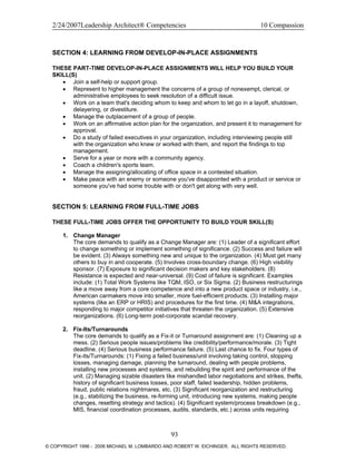 2/24/2007Leadership Architect® Competencies 10 Compassion
SECTION 4: LEARNING FROM DEVELOP-IN-PLACE ASSIGNMENTS
THESE PART-TIME DEVELOP-IN-PLACE ASSIGNMENTS WILL HELP YOU BUILD YOUR
SKILL(S)
• Join a self-help or support group.
• Represent to higher management the concerns of a group of nonexempt, clerical, or
administrative employees to seek resolution of a difficult issue.
• Work on a team that's deciding whom to keep and whom to let go in a layoff, shutdown,
delayering, or divestiture.
• Manage the outplacement of a group of people.
• Work on an affirmative action plan for the organization, and present it to management for
approval.
• Do a study of failed executives in your organization, including interviewing people still
with the organization who knew or worked with them, and report the findings to top
management.
• Serve for a year or more with a community agency.
• Coach a children's sports team.
• Manage the assigning/allocating of office space in a contested situation.
• Make peace with an enemy or someone you've disappointed with a product or service or
someone you've had some trouble with or don't get along with very well.
SECTION 5: LEARNING FROM FULL-TIME JOBS
THESE FULL-TIME JOBS OFFER THE OPPORTUNITY TO BUILD YOUR SKILL(S)
1. Change Manager
The core demands to qualify as a Change Manager are: (1) Leader of a significant effort
to change something or implement something of significance. (2) Success and failure will
be evident. (3) Always something new and unique to the organization. (4) Must get many
others to buy in and cooperate. (5) Involves cross-boundary change. (6) High visibility
sponsor. (7) Exposure to significant decision makers and key stakeholders. (8)
Resistance is expected and near-universal. (9) Cost of failure is significant. Examples
include: (1) Total Work Systems like TQM, ISO, or Six Sigma. (2) Business restructurings
like a move away from a core competence and into a new product space or industry, i.e.,
American carmakers move into smaller, more fuel-efficient products. (3) Installing major
systems (like an ERP or HRIS) and procedures for the first time. (4) M&A integrations,
responding to major competitor initiatives that threaten the organization. (5) Extensive
reorganizations. (6) Long-term post-corporate scandal recovery.
2. Fix-Its/Turnarounds
The core demands to qualify as a Fix-it or Turnaround assignment are: (1) Cleaning up a
mess. (2) Serious people issues/problems like credibility/performance/morale. (3) Tight
deadline. (4) Serious business performance failure. (5) Last chance to fix. Four types of
Fix-its/Turnarounds: (1) Fixing a failed business/unit involving taking control, stopping
losses, managing damage, planning the turnaround, dealing with people problems,
installing new processes and systems, and rebuilding the spirit and performance of the
unit. (2) Managing sizable disasters like mishandled labor negotiations and strikes, thefts,
history of significant business losses, poor staff, failed leadership, hidden problems,
fraud, public relations nightmares, etc. (3) Significant reorganization and restructuring
(e.g., stabilizing the business, re-forming unit, introducing new systems, making people
changes, resetting strategy and tactics). (4) Significant system/process breakdown (e.g.,
MIS, financial coordination processes, audits, standards, etc.) across units requiring
93
© COPYRIGHT 1996 - 2006 MICHAEL M. LOMBARDO AND ROBERT W. EICHINGER. ALL RIGHTS RESERVED.
 