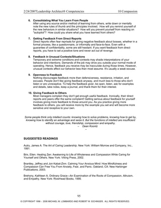 2/24/2007Leadership Architect® Competencies 10 Compassion
6. Consolidating What You Learn From People
After using any source and/or method of learning from others, write down or mentally
note the new rules of thumb and the principles involved. How will you remind yourself of
the new behaviors in similar situations? How will you prevent yourself from reacting on
"autopilot"? How could you share what you have learned from others?
7. Getting Feedback From Direct Reports
Direct reports often fear reprisals for giving negative feedback about bosses, whether in a
formal process, like a questionnaire, or informally and face-to-face. Even with a
guarantee of confidentiality, some are still hesitant. If you want feedback from direct
reports, you have to set a positive tone and never act out of revenge.
8. Feedback in Unusual Contexts/Situations
Temporary and extreme conditions and contexts may shade interpretations of your
behavior and intentions. Demands of the job may drive you outside your normal mode of
operating. Hence, feedback you receive may be inaccurate during those times. However,
unusual contexts affect our behavior less than most assume. It's usually a weak excuse.
9. Openness to Feedback
Nothing discourages feedback more than defensiveness, resistance, irritation, and
excuses. People don't like giving feedback anyway, and much less to those who don't
listen or are unreceptive. To help the feedback giver, be open, listen, ask for examples
and details, take notes, keep a journal, and thank them for their interest.
10. Giving Feedback to Others
Most managers complain they don't get enough useful feedback. Ironically, their direct
reports and peers offer the same complaint! Getting serious about feedback for yourself
involves giving more feedback to those around you. As you practice giving more
feedback to others, you will receive more by the example you set and will become more
sensitive and receptive to your own.
Some people think only intellect counts: knowing how to solve problems, knowing how to get by,
knowing how to identify an advantage and seize it. But the functions of intellect are insufficient
without courage, love, friendship, compassion and empathy.
– Dean Koontz
–
SUGGESTED READINGS
Autry, James A. The Art of Caring Leadership. New York: William Morrow and Company, Inc.,
1991.
Birx, Ellen. Healing Zen: Awakening to Life of Wholeness and Compassion While Caring for
Yourself and Others. New York: Viking Press, 2002.
Brantley, Jeffrey and Jon Kabat-Zinn. Calming Your Anxious Mind: How Mindfulness and
Compassion Can Free You From Anxiety, Fear, and Panic. Oakland, CA: New Harbinger
Publications, 2003.
Brehony, Kathleen A. Ordinary Grace—An Examination of the Roots of Compassion, Altruism,
and Empathy. New York: Riverhead Books, 1999.
95
© COPYRIGHT 1996 - 2006 MICHAEL M. LOMBARDO AND ROBERT W. EICHINGER. ALL RIGHTS RESERVED.
 
