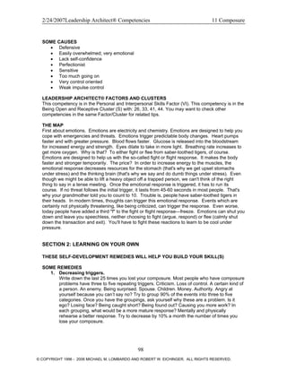 2/24/2007Leadership Architect® Competencies 11 Composure
SOME CAUSES
• Defensive
• Easily overwhelmed; very emotional
• Lack self-confidence
• Perfectionist
• Sensitive
• Too much going on
• Very control oriented
• Weak impulse control
LEADERSHIP ARCHITECT® FACTORS AND CLUSTERS
This competency is in the Personal and Interpersonal Skills Factor (VI). This competency is in the
Being Open and Receptive Cluster (S) with: 26, 33, 41, 44. You may want to check other
competencies in the same Factor/Cluster for related tips.
THE MAP
First about emotions. Emotions are electricity and chemistry. Emotions are designed to help you
cope with emergencies and threats. Emotions trigger predictable body changes. Heart pumps
faster and with greater pressure. Blood flows faster. Glucose is released into the bloodstream
for increased energy and strength. Eyes dilate to take in more light. Breathing rate increases to
get more oxygen. Why is that? To either fight or flee from saber-toothed tigers, of course.
Emotions are designed to help us with the so-called fight or flight response. It makes the body
faster and stronger temporarily. The price? In order to increase energy to the muscles, the
emotional response decreases resources for the stomach (that's why we get upset stomachs
under stress) and the thinking brain (that's why we say and do dumb things under stress). Even
though we might be able to lift a heavy object off a trapped person, we can't think of the right
thing to say in a tense meeting. Once the emotional response is triggered, it has to run its
course. If no threat follows the initial trigger, it lasts from 45-60 seconds in most people. That's
why your grandmother told you to count to 10. Trouble is, people have saber-toothed tigers in
their heads. In modern times, thoughts can trigger this emotional response. Events which are
certainly not physically threatening, like being criticized, can trigger the response. Even worse,
today people have added a third "f" to the fight or flight response—freeze. Emotions can shut you
down and leave you speechless, neither choosing to fight (argue, respond) or flee (calmly shut
down the transaction and exit). You'll have to fight these reactions to learn to be cool under
pressure.
SECTION 2: LEARNING ON YOUR OWN
THESE SELF-DEVELOPMENT REMEDIES WILL HELP YOU BUILD YOUR SKILL(S)
SOME REMEDIES
1. Decreasing triggers.
Write down the last 25 times you lost your composure. Most people who have composure
problems have three to five repeating triggers. Criticism. Loss of control. A certain kind of
a person. An enemy. Being surprised. Spouse. Children. Money. Authority. Angry at
yourself because you can’t say no? Try to group 90% of the events into three to five
categories. Once you have the groupings, ask yourself why these are a problem. Is it
ego? Losing face? Being caught short? Being found out? Causing you more work? In
each grouping, what would be a more mature response? Mentally and physically
rehearse a better response. Try to decrease by 10% a month the number of times you
lose your composure.
98
© COPYRIGHT 1996 - 2006 MICHAEL M. LOMBARDO AND ROBERT W. EICHINGER. ALL RIGHTS RESERVED.
 