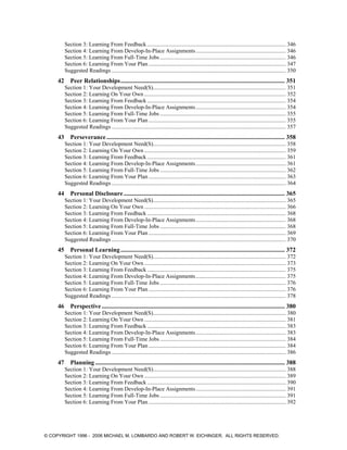 Section 3: Learning From Feedback ................................................................................................. 346
Section 4: Learning From Develop-In-Place Assignments............................................................... 346
Section 5: Learning From Full-Time Jobs ........................................................................................ 346
Section 6: Learning From Your Plan ................................................................................................ 347
Suggested Readings .......................................................................................................................... 350
42 Peer Relationships......................................................................................................... 351
Section 1: Your Development Need(S)............................................................................................. 351
Section 2: Learning On Your Own ................................................................................................... 352
Section 3: Learning From Feedback ................................................................................................. 354
Section 4: Learning From Develop-In-Place Assignments............................................................... 354
Section 5: Learning From Full-Time Jobs ........................................................................................ 355
Section 6: Learning From Your Plan ................................................................................................ 355
Suggested Readings .......................................................................................................................... 357
43 Perseverance.................................................................................................................. 358
Section 1: Your Development Need(S)............................................................................................. 358
Section 2: Learning On Your Own ................................................................................................... 359
Section 3: Learning From Feedback ................................................................................................. 361
Section 4: Learning From Develop-In-Place Assignments............................................................... 361
Section 5: Learning From Full-Time Jobs ........................................................................................ 362
Section 6: Learning From Your Plan ................................................................................................ 363
Suggested Readings .......................................................................................................................... 364
44 Personal Disclosure....................................................................................................... 365
Section 1: Your Development Need(S)............................................................................................. 365
Section 2: Learning On Your Own ................................................................................................... 366
Section 3: Learning From Feedback ................................................................................................. 368
Section 4: Learning From Develop-In-Place Assignments............................................................... 368
Section 5: Learning From Full-Time Jobs ........................................................................................ 368
Section 6: Learning From Your Plan ................................................................................................ 369
Suggested Readings .......................................................................................................................... 370
45 Personal Learning......................................................................................................... 372
Section 1: Your Development Need(S)............................................................................................. 372
Section 2: Learning On Your Own ................................................................................................... 373
Section 3: Learning From Feedback ................................................................................................. 375
Section 4: Learning From Develop-In-Place Assignments............................................................... 375
Section 5: Learning From Full-Time Jobs ........................................................................................ 376
Section 6: Learning From Your Plan ................................................................................................ 376
Suggested Readings .......................................................................................................................... 378
46 Perspective ..................................................................................................................... 380
Section 1: Your Development Need(S)............................................................................................. 380
Section 2: Learning On Your Own ................................................................................................... 381
Section 3: Learning From Feedback ................................................................................................. 383
Section 4: Learning From Develop-In-Place Assignments............................................................... 383
Section 5: Learning From Full-Time Jobs ........................................................................................ 384
Section 6: Learning From Your Plan ................................................................................................ 384
Suggested Readings .......................................................................................................................... 386
47 Planning ......................................................................................................................... 388
Section 1: Your Development Need(S)............................................................................................. 388
Section 2: Learning On Your Own ................................................................................................... 389
Section 3: Learning From Feedback ................................................................................................. 390
Section 4: Learning From Develop-In-Place Assignments............................................................... 391
Section 5: Learning From Full-Time Jobs ........................................................................................ 391
Section 6: Learning From Your Plan ................................................................................................ 392
© COPYRIGHT 1996 - 2006 MICHAEL M. LOMBARDO AND ROBERT W. EICHINGER. ALL RIGHTS RESERVED.
 
