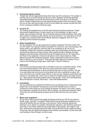 2/24/2007Leadership Architect® Competencies 11 Composure
2. Increasing impulse control.
People say and do inappropriate things when they lose their composure. The problem is
that they say or do the first thing that occurs to them. Research shows that generally
somewhere between the second and third thing you think of to say or do is the best
option. Practice holding back your first response long enough to think of a second. When
you can do that, wait long enough to think of a third before you choose. By that time 50%
of your composure problems should go away.
3. Count to 10.
Our thinking and judgment are not at their best during the emotional response. Create
and practice delaying tactics. Go get a pencil out of your briefcase. Go get a cup of
coffee. Ask a question and listen. Go up to the flip chart and write something. Take notes.
See yourself in a setting you find calming. Go to the bathroom. You need about a minute
to regain your composure after the emotional response is triggered. Don't do or say
anything until the minute has passed.
4. Delay of gratification.
Are you impatient? Do you get upset when the plane is delayed? The food is late? The
car isn't ready? Your spouse is behind schedule? For most of us, life is one big delay. We
always seem to be waiting for someone else to do something so we can do our
something. People with composure problems often can't accept delay of what they want,
and think they deserve and have coming. When what they want is delayed, they get
belligerent and demanding. Write down the last 25 delays that set you off. Group them
into three to five categories. Create and rehearse a more mature response. Relax.
Reward yourself with something enjoyable. Adopt a philosophical stance since there's
little or nothing you can do about it. Think great thoughts while you're waiting. Force a
smile or find something to laugh about. More help? – See #41 Patience.
5. Defensive?
A lot of loss of composure starts with an intended or even an unintended criticism. There
are a lot of perfect people in this world who cannot deal with a piece of negative
information about themselves or about something they have or have not done. The rest
of us have flaws that most around us know about and once in awhile tell us about. We
even know that once in awhile unjust criticism is sent our way. Dealing constructively with
criticism is a learnable skill. Learn to be an observer of defensiveness and anger around
you. Many people with these problems have many shoulds, musts, and commandments
about the behavior of others. More help? – See #108 Defensiveness.
6. Controlling?
Are you somewhat of a perfectionist? Need to have everything just so? Create plans and
expect them to be followed? Very jealous of your time? Another source of loss of
composure is when things do not go exactly as planned. Put slack in your plans. Expect
the unexpected. Lengthen the time line. Plan for delays. List worst-case scenarios. Most
of the time you will be pleasantly surprised and the rest of the time you won't get so
upset.
7. Blame and vengeance?
Do you feel a need to punish the people and groups that set you off? Do you become
hostile, angry, sarcastic or vengeful? While all that may be temporarily satisfying to you,
they will all backfire and you will lose in the long term. When someone attacks you,
rephrase it as an attack on a problem. Reverse the argument—ask what they would do if
they were in your shoes. When the other side takes a rigid position, don't reject it. Ask
why—what are the principles behind the offer, how do we know it's fair, what's the theory
of the case. Play out what would happen if their position was accepted. Let the other side
vent frustration, blow off steam, but don't react.
99
© COPYRIGHT 1996 - 2006 MICHAEL M. LOMBARDO AND ROBERT W. EICHINGER. ALL RIGHTS RESERVED.
 