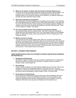 2/24/2007Leadership Architect® Competencies 11 Composure
8. When you do reply to an attack, keep it to the facts and their impact on you.
It's fine for you to draw conclusions about the impact on yourself ("I felt blindsided."). It's
not fine for you to tell others their motives ("You blindsided me" means you did it,
probably meant to, and I know the meaning of your behavior). So state the meaning for
yourself; ask others what their actions meant.
9. Get anxious and jump to conclusions?
Take quick action? Don't like ambiguity and uncertainty and act to wipe it out? Solutions
first, understanding second? Take the time to really define the problem. Let people finish.
Try not to interrupt. Don't finish others' sentences. Ask clarifying questions. Restate the
problem in your own words to everyone's satisfaction. Ask them what they think. Throw
out trial solutions for debate. Then decide.
10. Too much invested at work? Find a release for your pent-up emotions.
Get a physical hobby. Start an exercise routine. Jog. Walk. Chop wood. Sometimes
people who have flair tempers hold it in too much, the pressure builds, and the teakettle
blows. The body stores energy. It has to go somewhere. Work on releasing your work
frustration off-work.
11. Maybe your fuse is too long.
You may wait and wait, let the pressure build, keep your concerns to yourself, then
explode as a pressure release. Write down what you’re concerned about, then talk about
the issues with confidantes and coworkers before you blow up. If the pressure interferes
with your thought processes at work (you’re supposed to be listening, but you’re fretting
instead), pick a time to worry. Say to yourself, “I’ll write this down, then think about it on
the way home.” Train yourself to stay in the present.
SECTION 3: LEARNING FROM FEEDBACK
THESE SOURCES WOULD GIVE YOU THE MOST ACCURATE AND DETAILED FEEDBACK
ON YOUR SKILL(S)
1. Development Professionals
Sometimes it might be valuable to get some analysis and feedback from a professional
trained and certified in the area you're working on—possibly a career counselor, a
therapist, clergy, a psychologist, etc.
2. Direct Reports
Across a variety of settings, your direct reports probably see you the most. They are the
recipients of most of your managerial behaviors. They know your work. They can
compare you with former bosses. Since they may hesitate to give you negative feedback,
you have to set the atmosphere to make it easier for them. You have to ask.
3. Human Resource Professionals
Human Resource professionals have both a formal and informal feedback role. Since
they have access to unique and confidential information, they can provide the right
context for feedback you've received. Sometimes they may be "directed" to give you
feedback. Other times, they may pass on feedback just to be helpful to you.
100
© COPYRIGHT 1996 - 2006 MICHAEL M. LOMBARDO AND ROBERT W. EICHINGER. ALL RIGHTS RESERVED.
 