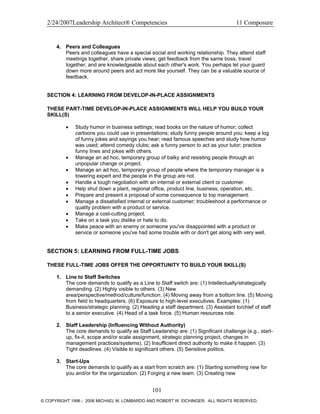2/24/2007Leadership Architect® Competencies 11 Composure
4. Peers and Colleagues
Peers and colleagues have a special social and working relationship. They attend staff
meetings together, share private views, get feedback from the same boss, travel
together, and are knowledgeable about each other's work. You perhaps let your guard
down more around peers and act more like yourself. They can be a valuable source of
feedback.
SECTION 4: LEARNING FROM DEVELOP-IN-PLACE ASSIGNMENTS
THESE PART-TIME DEVELOP-IN-PLACE ASSIGNMENTS WILL HELP YOU BUILD YOUR
SKILL(S)
• Study humor in business settings; read books on the nature of humor; collect
cartoons you could use in presentations; study funny people around you; keep a log
of funny jokes and sayings you hear; read famous speeches and study how humor
was used; attend comedy clubs; ask a funny person to act as your tutor; practice
funny lines and jokes with others.
• Manage an ad hoc, temporary group of balky and resisting people through an
unpopular change or project.
• Manage an ad hoc, temporary group of people where the temporary manager is a
towering expert and the people in the group are not.
• Handle a tough negotiation with an internal or external client or customer.
• Help shut down a plant, regional office, product line, business, operation, etc.
• Prepare and present a proposal of some consequence to top management.
• Manage a dissatisfied internal or external customer; troubleshoot a performance or
quality problem with a product or service.
• Manage a cost-cutting project.
• Take on a task you dislike or hate to do.
• Make peace with an enemy or someone you've disappointed with a product or
service or someone you've had some trouble with or don't get along with very well.
SECTION 5: LEARNING FROM FULL-TIME JOBS
THESE FULL-TIME JOBS OFFER THE OPPORTUNITY TO BUILD YOUR SKILL(S)
1. Line to Staff Switches
The core demands to qualify as a Line to Staff switch are: (1) Intellectually/strategically
demanding. (2) Highly visible to others. (3) New
area/perspective/method/culture/function. (4) Moving away from a bottom line. (5) Moving
from field to headquarters. (6) Exposure to high-level executives. Examples: (1)
Business/strategic planning. (2) Heading a staff department. (3) Assistant to/chief of staff
to a senior executive. (4) Head of a task force. (5) Human resources role.
2. Staff Leadership (Influencing Without Authority)
The core demands to qualify as Staff Leadership are: (1) Significant challenge (e.g., start-
up, fix-it, scope and/or scale assignment, strategic planning project, changes in
management practices/systems). (2) Insufficient direct authority to make it happen. (3)
Tight deadlines. (4) Visible to significant others. (5) Sensitive politics.
3. Start-Ups
The core demands to qualify as a start from scratch are: (1) Starting something new for
you and/or for the organization. (2) Forging a new team. (3) Creating new
101
© COPYRIGHT 1996 - 2006 MICHAEL M. LOMBARDO AND ROBERT W. EICHINGER. ALL RIGHTS RESERVED.
 