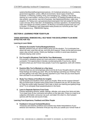 2/24/2007Leadership Architect® Competencies 11 Composure
systems/facilities/staffs/programs/procedures. (4) Contextual adversity (e.g., uncertainty,
government regulation, unions, difficult environment). Seven types of start from
scratches: (1) Planning, building, hiring, and managing (e.g., building a new facility,
opening up a new location, moving a unit or company). (2) Heading something new (e.g.,
new product, new service, new line of business, new department/function, major new
program). (3) Taking over a group/product/service/program that had existed for less than
a year and was off to a fast start. (4) Establishing overseas operations. (5) Implementing
major new designs for existing systems. (6) Moving a successful program from one unit
to another. (7) Installing a new organization-wide process as a full-time job like Total
Work Systems (e.g., TQM/ISO/Six Sigma).
SECTION 6: LEARNING FROM YOUR PLAN
THESE ADDITIONAL REMEDIES WILL HELP MAKE THIS DEVELOPMENT PLAN MORE
EFFECTIVE FOR YOU
Learning to Learn Better
1. Rehearse Successful Tactics/Strategies/Actions
Mentally rehearse how you will act before going into the situation. Try to anticipate how
others will react, what they will say, and how you'll respond. Check out the best and worst
cases; play out both scenes. Check your feelings in conflict or worst-case situations;
rehearse staying under control.
2. Put Yourself in Situations That Call for Your Weaknesses
Put yourself in situations where you must overcome or neutralize a weakness to be
successful. Find opportunities to develop countercoping skills: If you're shy, attend
functions where you don't know many people; if you're too aggressive, work with children,
etc.
3. Examine Why You're Blocked on a Key Issue
Examine what you are worrying/angry about and list all of your thoughts about it; ask why
these feelings are holding you back. Why are the feelings overriding your thinking? How
are they getting in the way? Why are they important to you? How can you move beyond
them and learn to do something differently?
4. Study Your History of Conflicts for Insights
List the people and situations which cause you trouble. What are the common themes?
Why do those kinds of people and/or those kinds of situations set you off? Do they have
to? Was the conflict really important? Did it help or block your learning and getting things
done? Try to anticipate those people/situations in the future.
5. Learn to Separate Opinions From Facts
Practice separating opinions, beliefs, feelings, attitudes, and values from facts and data.
Try to base more of your comments and actions on the data side. If there is a need to air
subjective information, announce it as such, and label it for what it is. Don't present
opinions with the look and sound of data.
Learning From Experience, Feedback and Other People
6. Feedback in Unusual Contexts/Situations
Temporary and extreme conditions and contexts may shade interpretations of your
behavior and intentions. Demands of the job may drive you outside your normal mode of
102
© COPYRIGHT 1996 - 2006 MICHAEL M. LOMBARDO AND ROBERT W. EICHINGER. ALL RIGHTS RESERVED.
 