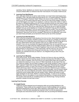 2/24/2007Leadership Architect® Competencies 11 Composure
operating. Hence, feedback you receive may be inaccurate during those times. However,
unusual contexts affect our behavior less than most assume. It's usually a weak excuse.
7. Learning From Bad Bosses
First, what does he/she do so well to make him/her your boss? (Even bad bosses have
strengths.) Then, ask what makes this boss bad for you. Is it his/her behavior? Attitude?
Values? Philosophy? Practices? Style? What is the source of the conflict? Why do you
react as you do? Do others react the same? How are you part of the problem? What do
you do that triggers your boss? If you wanted to, could you reduce the conflict or make it
go away by changing something you do? Is there someone around you who doesn't react
like you? How are they different? What can you learn from them? What is your emotional
reaction to this boss? Why do you react like that? What can you do to cope with these
feelings? Can you avoid reacting out of anger and frustration? Can you find something
positive about the situation? Can you use someone else as a buffer? Can you learn from
your emotions? What lasting lessons of managing others can you take away from this
experience? What won't you do as a manager? What will you do differently? How could
you teach these principles you've learned to others by the use of this example?
8. Learning From Bad Situations
All of us will find ourselves in bad situations from time to time. Good intentions gone bad.
Impossible tasks and goals. Hopeless projects. Even though you probably can't perform
well, the key is to at least take away some lessons and insights. How did things get to be
this way? What factors led to the impasse? How can you make the best of a bad
situation? How can you neutralize the negative elements? How can you get the most out
of yourself and your staff under the chilling situation? What can you salvage? How can
you use coping strategies to minimize the negatives? How can you avoid these situations
going forward? In bad situations: (1) Be resourceful. Get the most you can out of the
situation. (2) Try to deduce why things got to be that way. (3) Learn from both the
situation you inherited and how you react to it. (4) Integrate what you learn into your
future behavior.
9. Learning From Mistakes
Since we're human, we all make mistakes. The key is to focus on why you made the
mistake. Spend more time locating causes and less worrying about the effects. Check
how you react to mistakes. How much time do you spend being angry with yourself? Do
you waste time stewing or do you move on? More importantly, do you learn? Ask why
you made the mistake. Are you likely to repeat it under similar situations? Was it a lack of
skill? Judgment? Style? Not enough data? Reading people? Misreading the challenge?
Misreading the politics? Or was it just random? A good strategy that just didn't work?
Others who let you down? The key is to avoid two common reactions to your mistakes:
(1) avoiding similar situations instead of learning and trying again, and (2) trying to repeat
what you did, only more diligently and harder, hoping to break through the problem, yet
making the same mistake again and with greater impact. Neither trap leaves us with
better strategies for the future. Neither is a learning strategy. To learn to do something
differently, focus on the patterns in your behavior that get you in trouble and go back to
first causes, those that tell you something about your shortcomings. Facing ourselves
squarely is always the best way to learn.
Learning From Courses
10. Insight Events
These are courses designed around assessing skills and providing feedback to the
participants. These events can be a powerful source of self-knowledge and can lead to
significant development if done right. When selecting a self-insight course, consider the
following: (1) Are the skills assessed the important ones? (2) Are the assessment
techniques and instruments sound? (3) Are those who are providing the feedback trained
103
© COPYRIGHT 1996 - 2006 MICHAEL M. LOMBARDO AND ROBERT W. EICHINGER. ALL RIGHTS RESERVED.
 