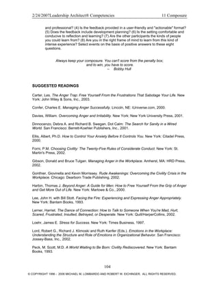 2/24/2007Leadership Architect® Competencies 11 Composure
and professional? (4) Is the feedback provided in a user-friendly and "actionable" format?
(5) Does the feedback include development planning? (6) Is the setting comfortable and
conducive to reflection and learning? (7) Are the other participants the kinds of people
you could learn from? (8) Are you in the right frame of mind to learn from this kind of
intense experience? Select events on the basis of positive answers to these eight
questions.
Always keep your composure. You can't score from the penalty box;
and to win, you have to score.
– Bobby Hull
SUGGESTED READINGS
Carter, Les. The Anger Trap: Free Yourself From the Frustrations That Sabotage Your Life. New
York: John Wiley & Sons, Inc., 2003.
Confer, Charles E. Managing Anger Successfully. Lincoln, NE: iUniverse.com, 2000.
Davies, William. Overcoming Anger and Irritability. New York: New York University Press, 2001.
Dinnocenzo, Debra A. and Richard B. Swegan. Dot Calm: The Search for Sanity in a Wired
World. San Francisco: Berrett-Koehler Publishers, Inc., 2001.
Ellis, Albert, Ph.D. How to Control Your Anxiety Before It Controls You. New York: Citadel Press,
2000.
Forni, P.M. Choosing Civility: The Twenty-Five Rules of Considerate Conduct. New York: St.
Martin's Press, 2002.
Gibson, Donald and Bruce Tulgan. Managing Anger in the Workplace. Amherst, MA: HRD Press,
2002.
Gonthier, Giovinella and Kevin Morrissey. Rude Awakenings: Overcoming the Civility Crisis in the
Workplace. Chicago: Dearborn Trade Publishing, 2002.
Harbin, Thomas J. Beyond Anger: A Guide for Men: How to Free Yourself From the Grip of Anger
and Get More Out of Life. New York: Marlowe & Co., 2000.
Lee, John H. with Bill Stott. Facing the Fire: Experiencing and Expressing Anger Appropriately.
New York: Bantam Books, 1993.
Lerner, Harriet. The Dance of Connection: How to Talk to Someone When You're Mad, Hurt,
Scared, Frustrated, Insulted, Betrayed, or Desperate. New York: Quill/HarperCollins, 2002.
Loehr, James E. Stress for Success. New York: Times Business, 1997.
Lord, Robert G., Richard J. Klimoski and Ruth Kanfer (Eds.). Emotions in the Workplace:
Understanding the Structure and Role of Emotions in Organizational Behavior. San Francisco:
Jossey-Bass, Inc., 2002.
Peck, M. Scott, M.D. A World Waiting to Be Born: Civility Rediscovered. New York: Bantam
Books, 1993.
104
© COPYRIGHT 1996 - 2006 MICHAEL M. LOMBARDO AND ROBERT W. EICHINGER. ALL RIGHTS RESERVED.
 