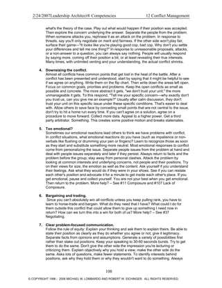 2/24/2007Leadership Architect® Competencies 12 Conflict Management
what's the theory of the case. Play out what would happen if their position was accepted.
Then explore the concern underlying the answer. Separate the people from the problem.
When someone attacks you, rephrase it as an attack on the problem. In response to
threats, say you'll only negotiate on merit and fairness. If the other side won't play fair,
surface their game—"It looks like you're playing good cop, bad cop. Why don't you settle
your differences and tell me one thing?" In response to unreasonable proposals, attacks,
or a non-answer to a question, you can always say nothing. People will usually respond
by saying more, coming off their position a bit, or at least revealing their true interests.
Many times, with unlimited venting and your understanding, the actual conflict shrinks.
4. Downsizing the conflict.
Almost all conflicts have common points that get lost in the heat of the battle. After a
conflict has been presented and understood, start by saying that it might be helpful to see
if we agree on anything. Write them on the flip chart. Then write down the areas left open.
Focus on common goals, priorities and problems. Keep the open conflicts as small as
possible and concrete. The more abstract it gets, "we don't trust your unit," the more
unmanageable it gets. To this respond, "Tell me your specific concern—why exactly don't
you trust us, can you give me an example?" Usually after calm discussion, they don't
trust your unit on this specific issue under these specific conditions. That's easier to deal
with. Allow others to save face by conceding small points that are not central to the issue,
don't try to hit a home run every time. If you can't agree on a solution, agree on a
procedure to move forward. Collect more data. Appeal to a higher power. Get a third
party arbitrator. Something. This creates some positive motion and breaks stalemates.
5. Too emotional?
Sometimes our emotional reactions lead others to think we have problems with conflict.
In conflict situations, what emotional reactions do you have (such as impatience or non-
verbals like flushing or drumming your pen or fingers)? Learn to recognize those as soon
as they start and substitute something more neutral. Most emotional responses to conflict
come from personalizing the issue. Separate people issues from the problem at hand and
deal with people issues separately and later if they persist. Always return to facts and the
problem before the group; stay away from personal clashes. Attack the problem by
looking at common interests and underlying concerns, not people and their positions. Try
on their views for size, the emotion as well as the content. Ask yourself if you understand
their feelings. Ask what they would do if they were in your shoes. See if you can restate
each other's position and advocate it for a minute to get inside each other's place. If you
get emotional, pause and collect yourself. You are not your best when you get emotional.
Then return to the problem. More help? – See #11 Composure and #107 Lack of
Composure.
6. Bargaining and trading.
Since you can't absolutely win all conflicts unless you keep pulling rank, you have to
learn to horse-trade and bargain. What do they need that I have? What could I do for
them outside this conflict that could allow them to give up something I need now in
return? How can we turn this into a win for both of us? More help? – See #37
Negotiating.
7. Clear problem-focused communication.
Follow the rule of equity: Explain your thinking and ask them to explain theirs. Be able to
state their position as clearly as they do whether you agree or not; give it legitimacy.
Separate facts from opinions and assumptions. Generate a variety of possibilities first
rather than stake out positions. Keep your speaking to 30-60 seconds bursts. Try to get
them to do the same. Don't give the other side the impression you're lecturing or
criticizing them. Explain objectively why you hold a view; make the other side do the
same. Asks lots of questions, make fewer statements. To identify interests behind
positions, ask why they hold them or why they wouldn't want to do something. Always
108
© COPYRIGHT 1996 - 2006 MICHAEL M. LOMBARDO AND ROBERT W. EICHINGER. ALL RIGHTS RESERVED.
 