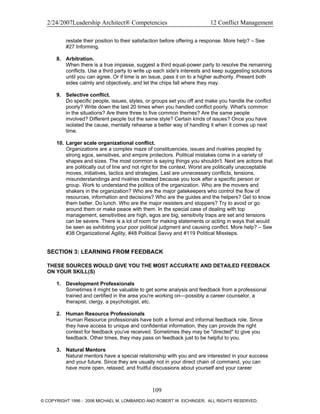 2/24/2007Leadership Architect® Competencies 12 Conflict Management
restate their position to their satisfaction before offering a response. More help? – See
#27 Informing.
8. Arbitration.
When there is a true impasse, suggest a third equal-power party to resolve the remaining
conflicts. Use a third party to write up each side's interests and keep suggesting solutions
until you can agree. Or if time is an issue, pass it on to a higher authority. Present both
sides calmly and objectively, and let the chips fall where they may.
9. Selective conflict.
Do specific people, issues, styles, or groups set you off and make you handle the conflict
poorly? Write down the last 20 times when you handled conflict poorly. What's common
in the situations? Are there three to five common themes? Are the same people
involved? Different people but the same style? Certain kinds of issues? Once you have
isolated the cause, mentally rehearse a better way of handling it when it comes up next
time.
10. Larger scale organizational conflict.
Organizations are a complex maze of constituencies, issues and rivalries peopled by
strong egos, sensitives, and empire protectors. Political mistakes come in a variety of
shapes and sizes. The most common is saying things you shouldn't. Next are actions that
are politically out of line and not right for the context. Worst are politically unacceptable
moves, initiatives, tactics and strategies. Last are unnecessary conflicts, tensions,
misunderstandings and rivalries created because you took after a specific person or
group. Work to understand the politics of the organization. Who are the movers and
shakers in the organization? Who are the major gatekeepers who control the flow of
resources, information and decisions? Who are the guides and the helpers? Get to know
them better. Do lunch. Who are the major resisters and stoppers? Try to avoid or go
around them or make peace with them. In the special case of dealing with top
management, sensitivities are high, egos are big, sensitivity traps are set and tensions
can be severe. There is a lot of room for making statements or acting in ways that would
be seen as exhibiting your poor political judgment and causing conflict. More help? – See
#38 Organizational Agility, #48 Political Savvy and #119 Political Missteps.
SECTION 3: LEARNING FROM FEEDBACK
THESE SOURCES WOULD GIVE YOU THE MOST ACCURATE AND DETAILED FEEDBACK
ON YOUR SKILL(S)
1. Development Professionals
Sometimes it might be valuable to get some analysis and feedback from a professional
trained and certified in the area you're working on—possibly a career counselor, a
therapist, clergy, a psychologist, etc.
2. Human Resource Professionals
Human Resource professionals have both a formal and informal feedback role. Since
they have access to unique and confidential information, they can provide the right
context for feedback you've received. Sometimes they may be "directed" to give you
feedback. Other times, they may pass on feedback just to be helpful to you.
3. Natural Mentors
Natural mentors have a special relationship with you and are interested in your success
and your future. Since they are usually not in your direct chain of command, you can
have more open, relaxed, and fruitful discussions about yourself and your career
109
© COPYRIGHT 1996 - 2006 MICHAEL M. LOMBARDO AND ROBERT W. EICHINGER. ALL RIGHTS RESERVED.
 