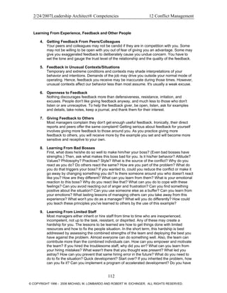 2/24/2007Leadership Architect® Competencies 12 Conflict Management
Learning From Experience, Feedback and Other People
4. Getting Feedback From Peers/Colleagues
Your peers and colleagues may not be candid if they are in competition with you. Some
may not be willing to be open with you out of fear of giving you an advantage. Some may
give you exaggerated feedback to deliberately cause you undue concern. You have to
set the tone and gauge the trust level of the relationship and the quality of the feedback.
5. Feedback in Unusual Contexts/Situations
Temporary and extreme conditions and contexts may shade interpretations of your
behavior and intentions. Demands of the job may drive you outside your normal mode of
operating. Hence, feedback you receive may be inaccurate during those times. However,
unusual contexts affect our behavior less than most assume. It's usually a weak excuse.
6. Openness to Feedback
Nothing discourages feedback more than defensiveness, resistance, irritation, and
excuses. People don't like giving feedback anyway, and much less to those who don't
listen or are unreceptive. To help the feedback giver, be open, listen, ask for examples
and details, take notes, keep a journal, and thank them for their interest.
7. Giving Feedback to Others
Most managers complain they don't get enough useful feedback. Ironically, their direct
reports and peers offer the same complaint! Getting serious about feedback for yourself
involves giving more feedback to those around you. As you practice giving more
feedback to others, you will receive more by the example you set and will become more
sensitive and receptive to your own.
8. Learning From Bad Bosses
First, what does he/she do so well to make him/her your boss? (Even bad bosses have
strengths.) Then, ask what makes this boss bad for you. Is it his/her behavior? Attitude?
Values? Philosophy? Practices? Style? What is the source of the conflict? Why do you
react as you do? Do others react the same? How are you part of the problem? What do
you do that triggers your boss? If you wanted to, could you reduce the conflict or make it
go away by changing something you do? Is there someone around you who doesn't react
like you? How are they different? What can you learn from them? What is your emotional
reaction to this boss? Why do you react like that? What can you do to cope with these
feelings? Can you avoid reacting out of anger and frustration? Can you find something
positive about the situation? Can you use someone else as a buffer? Can you learn from
your emotions? What lasting lessons of managing others can you take away from this
experience? What won't you do as a manager? What will you do differently? How could
you teach these principles you've learned to others by the use of this example?
9. Learning From Limited Staff
Most managers either inherit or hire staff from time to time who are inexperienced,
incompetent, not up to the task, resistant, or dispirited. Any of these may create a
hardship for you. The lessons to be learned are how to get things done with limited
resources and how to fix the people situation. In the short term, this hardship is best
addressed by assessing the combined strengths of the team and deploying the best you
have against the problem. Almost everyone can do something well. Also, the team can
contribute more than the combined individuals can. How can you empower and motivate
the team? If you hired the troublesome staff, why did you err? What can you learn from
your hiring mistakes? What wasn't there that you thought was present? What led you
astray? How can you prevent that same hiring error in the future? What do you need to
do to fix the situation? Quick development? Start over? If you inherited the problem, how
can you fix it? Can you implement a program of accelerated development? Do you have
112
© COPYRIGHT 1996 - 2006 MICHAEL M. LOMBARDO AND ROBERT W. EICHINGER. ALL RIGHTS RESERVED.
 