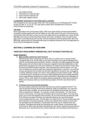 2/24/2007Leadership Architect® Competencies 13 Confronting Direct Reports
• Let problems fester
• Procrastinate or play favorites
• Won't make the ultimate call
• Won't take negative actions
LEADERSHIP ARCHITECT® FACTORS AND CLUSTERS
This competency is in the Courage Factor (III). This competency is in the Dealing with Trouble
Cluster (H) with: 9, 12, 34, 57. You may want to check other competencies in the same
Factor/Cluster for related tips.
THE MAP
Most organizations are running leaner today. With more rapid change and team-based efforts
increasing, problem performers can't be hidden as they often were in the past. Overcoming your
reluctance to deal with them is a key to your unit's performance and probably your career as well.
Managers who excel at confronting direct reports are timely, consistent, focus on performance
gaps, pitch in and help the person succeed, and are sensitive to how the person feels. But if the
effort fails, taking timely but compassionate action to separate the person from the organization is
the true test of management courage.
SECTION 2: LEARNING ON YOUR OWN
THESE SELF-DEVELOPMENT REMEDIES WILL HELP YOU BUILD YOUR SKILL(S)
SOME REMEDIES
1. Most problem performers don't know it!
Delivering bad news to people face-to-face came in number one in a survey of what
managers hate to do. Survey after survey says employees do not get the feedback they
need to correct performance problems. Women, minorities and older people get the least.
Most people who are fired or take an honorary resignation have had satisfactory or high
performance appraisals up to the point of leaving. It's tough to be the bearer of bad news.
Emotions and defensiveness may flare. The consequences could be severe. You may
have to defend your actions inside and outside the organization. Long term, it's cruel and
unusual punishment not to deliver fair but direct feedback to someone who is struggling
or failing. Otherwise he/she can't work on the problems and plan his/her career. The key
to overcoming your reluctance is to focus on fairly applied and communicated standards
and on gaps between expected and actual performance. Read Becoming a Manager by
Linda A. Hill for case studies of managers applying standards to others for the first time.
Make sure everyone under you knows what you expect of him/her and where he/she
stands.
2. Creating and communicating standards.
Are your problem performers confused? Do they know what’s expected of them? You
may not set clear enough performance standards, goals and objectives. You may be a
seat-of-the-pants manager, and some people are struggling because they don’t know
what is expected or it changes. You may be a cryptic communicator. You may be too
busy to communicate. You may communicate to some and not to others. You may have
given up on some and stopped communicating. Or you may think they would know what
to do if they’re any good, but that’s not really true because you have not properly
communicated what you want. The first task is to outline the 5 to 10 key results areas and
what indicators of success would be. Involve your problem direct reports on both ends,
the standards and the indicators. Provide them with a fair way to measure their own
progress. Employees with goals and standards are usually harder on themselves than
you’ll ever be. Often they set higher standards than you would. Sometimes the problem is
behavioral, as in someone who can’t control outbursts, and only affects performance on
116
© COPYRIGHT 1996 - 2006 MICHAEL M. LOMBARDO AND ROBERT W. EICHINGER. ALL RIGHTS RESERVED.
 